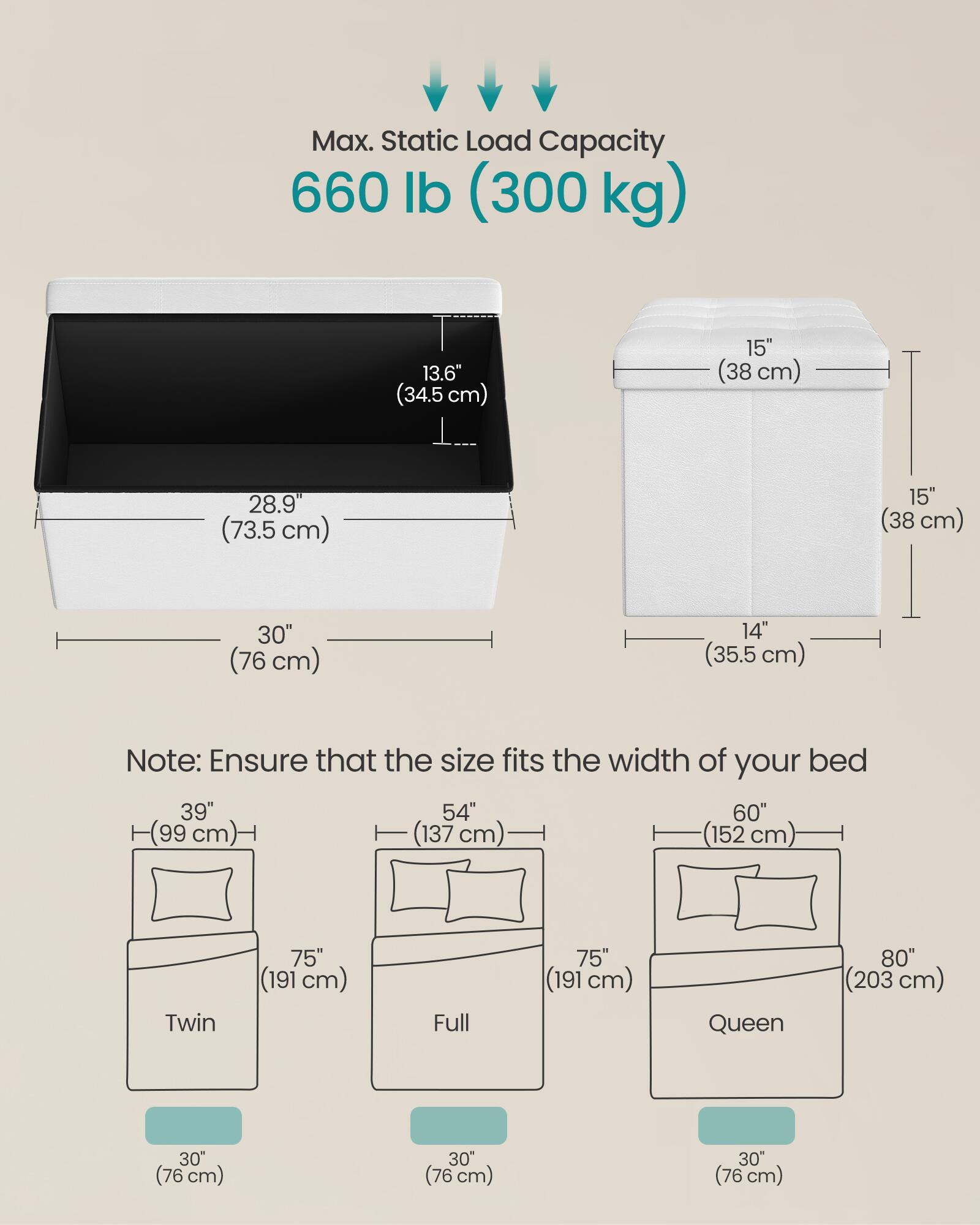 Max. Static Load Capacity: 660 lb (300 kg)

Dimensions:
- 13.6" (34.5 cm)
- 15" (38 cm)
- 28.9" (73.5 cm)
- 15" (38 cm)
- 30" (76 cm)
- 14" (35.5 cm)

Note: Ensure that the size fits the width of your bed

Bed Sizes:
- Twin: 39" (99 cm) x 75" (191 cm)
- Full: 54" (137 cm) x 75" (191 cm)
- Queen: 60" (152 cm) x 80" (203 cm)

Storage Box Dimensions:
- 30" (76 cm) x 30" (76 cm) x 30" (76 cm)