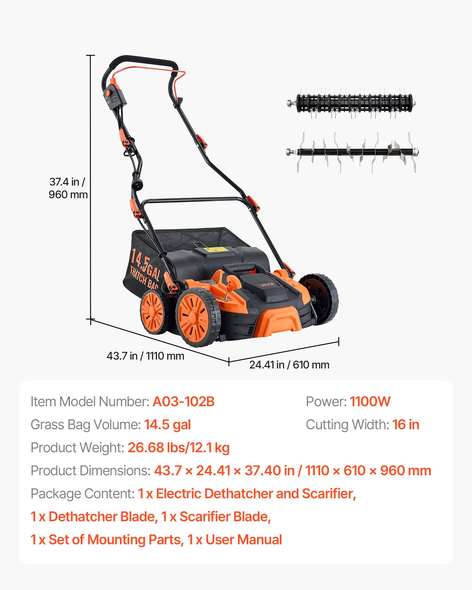 37.4 in / 960 mm

THATCH 5GAL BAG

43.7 in / 1110 mm

24.41 in / 610 mm

Item Model Number: A03-102B

Power: 1100W

Grass Bag Volume: 14.5 gal

Product Weight: 26.68 lbs/12.1kg

Product Dimensions: 43.7 x 24.41 x 37.40 in / 1110 x 610 x 960 mm

Cutting Width: 16 in

Package Content: 1x Electric Dethatcher and Scarifier, 1x Dethatcher Blade, 1x Scarifier Blade, 1x Set of Mounting Parts, 1x User Manual