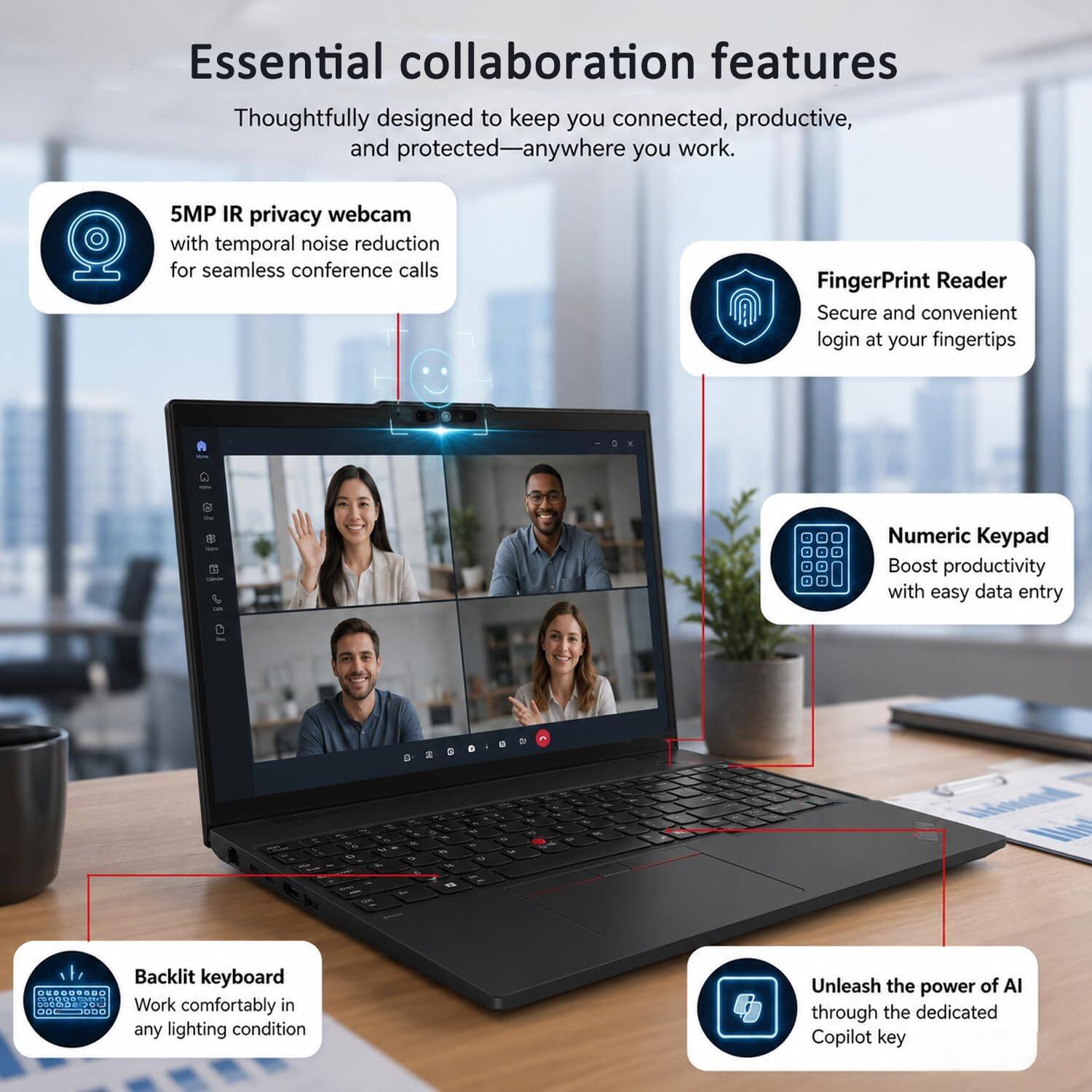 Essential collaboration features

Thoughtfully designed to keep you connected, productive, and protected—anywhere you work.

- 5MP IR privacy webcam with temporal noise reduction for seamless conference calls
- FingerPrint Reader: Secure and convenient login at your fingertips
- Numeric Keypad: Boost productivity with easy data entry
- Backlit keyboard: Work comfortably in any lighting condition
- Unleash the power of AI through the dedicated Copilot key