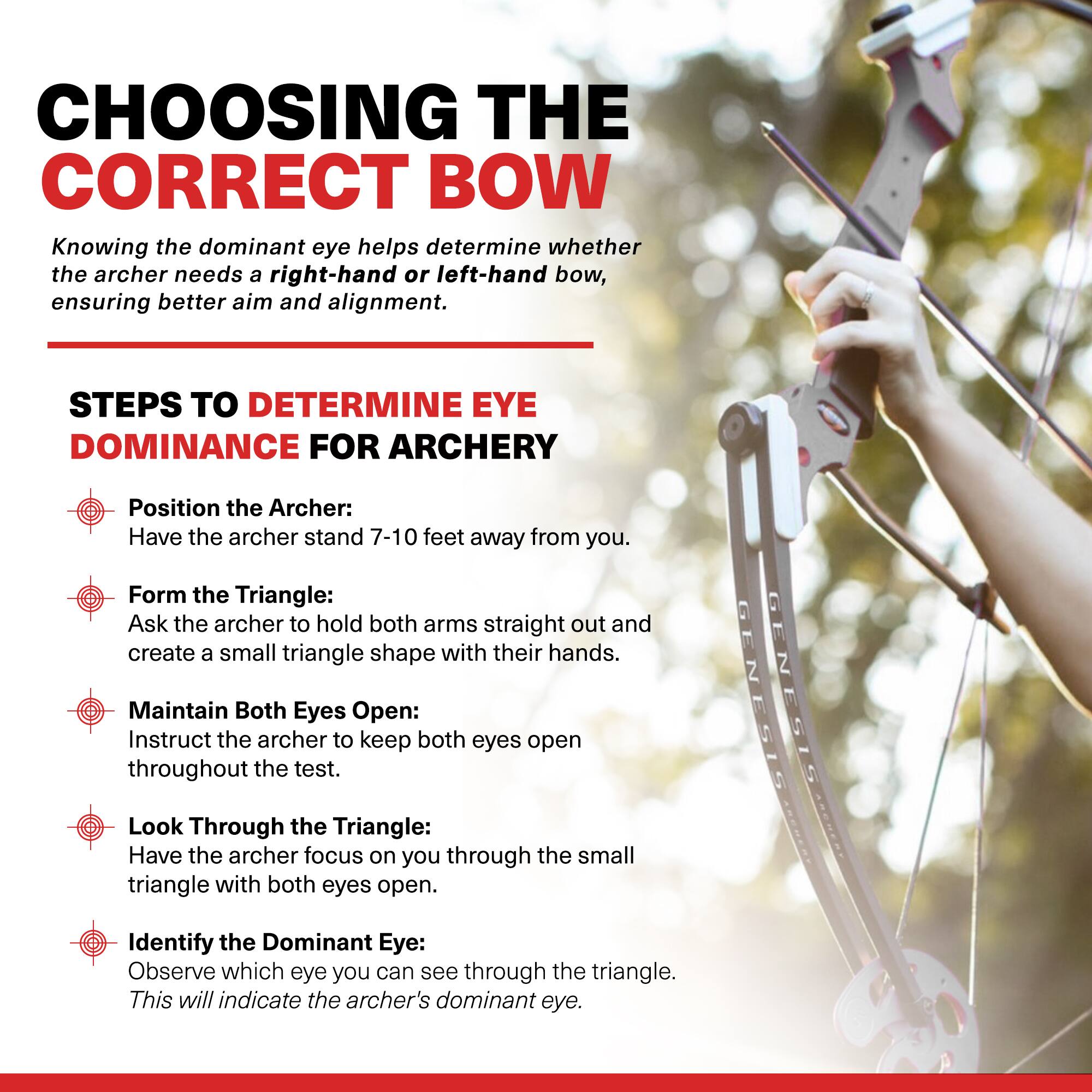 CHOOSING THE CORRECT BOW

Knowing the dominant eye helps determine whether the archer needs a right-hand or left-hand bow, ensuring better aim and alignment.

STEPS TO DETERMINE EYE DOMINANCE FOR ARCHERY

- Position the Archer:
  Have the archer stand 7-10 feet away from you.

- Form the Triangle:
  Ask the archer to hold both arms straight out and create a small triangle shape with their hands.

- Maintain Both Eyes Open:
  Instruct the archer to keep both eyes open throughout the test.

- Look Through the Triangle:
  Have the archer focus on you through the small triangle with both eyes open.

- Identify the Dominant Eye:
  Observe which eye you can see through the triangle. This will indicate the archer's dominant eye.