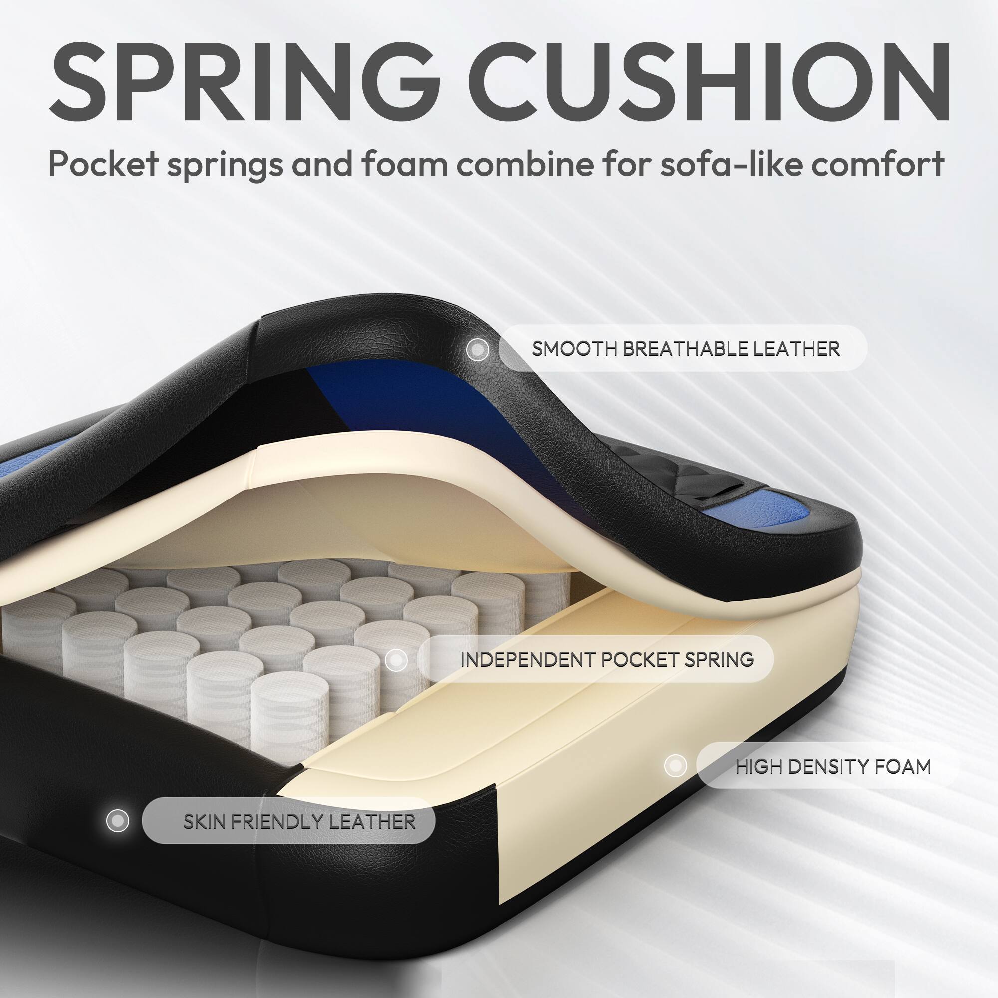 SPRING CUSHION  
Pocket springs and foam combine for sofa-like comfort  

- SMOOTH BREATHABLE LEATHER  
- INDEPENDENT POCKET SPRING  
- HIGH DENSITY FOAM  
- SKIN FRIENDLY LEATHER