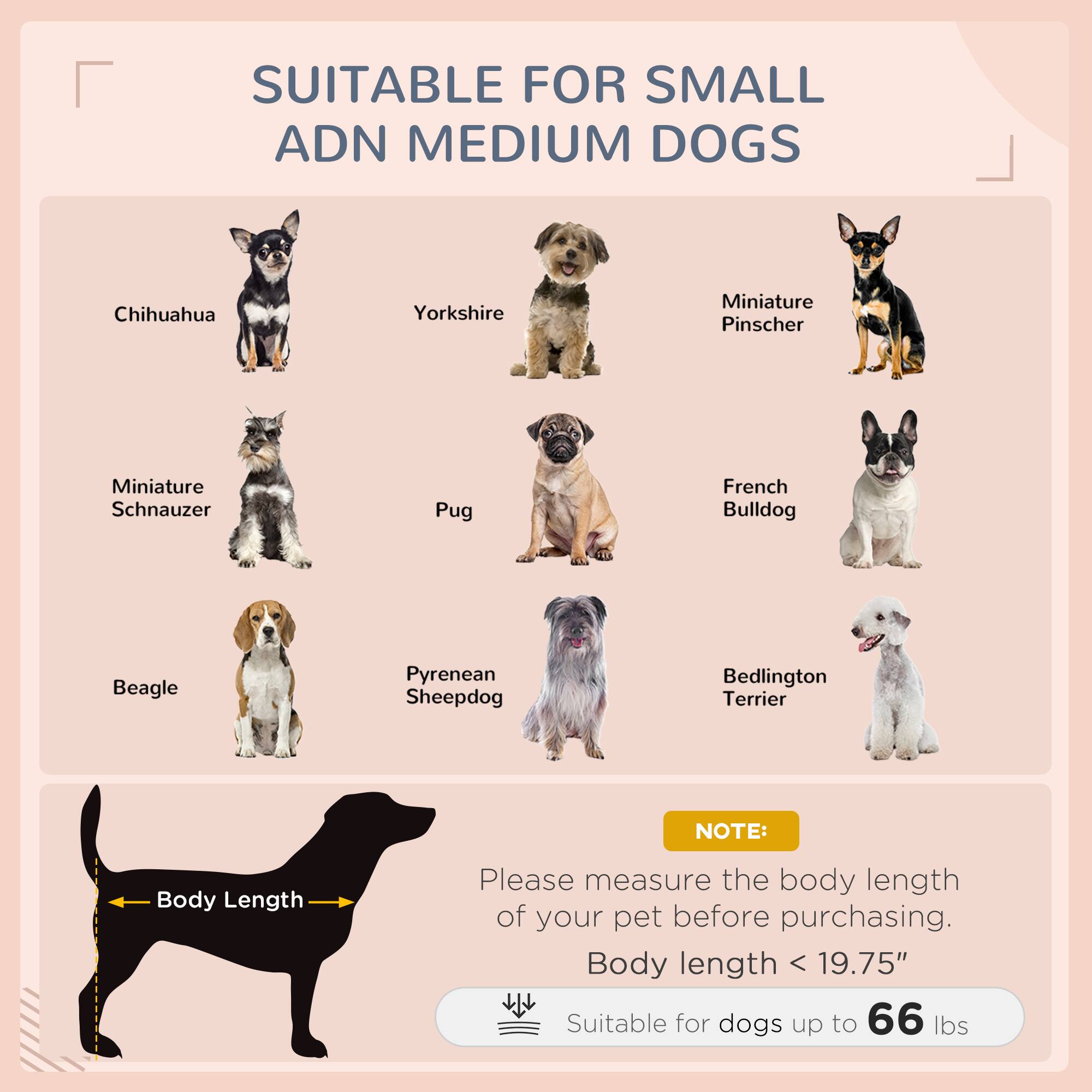 SUITABLE FOR SMALL AND MEDIUM DOGS

- Chihuahua
- Yorkshire
- Miniature Pinscher
- Miniature Schnauzer
- Pug
- French Bulldog
- Beagle
- Pyrenean Sheepdog
- Bedlington Terrier

NOTE: Please measure the body length of your pet before purchasing. Body length < 19.75" Suitable for dogs up to 66 lbs
