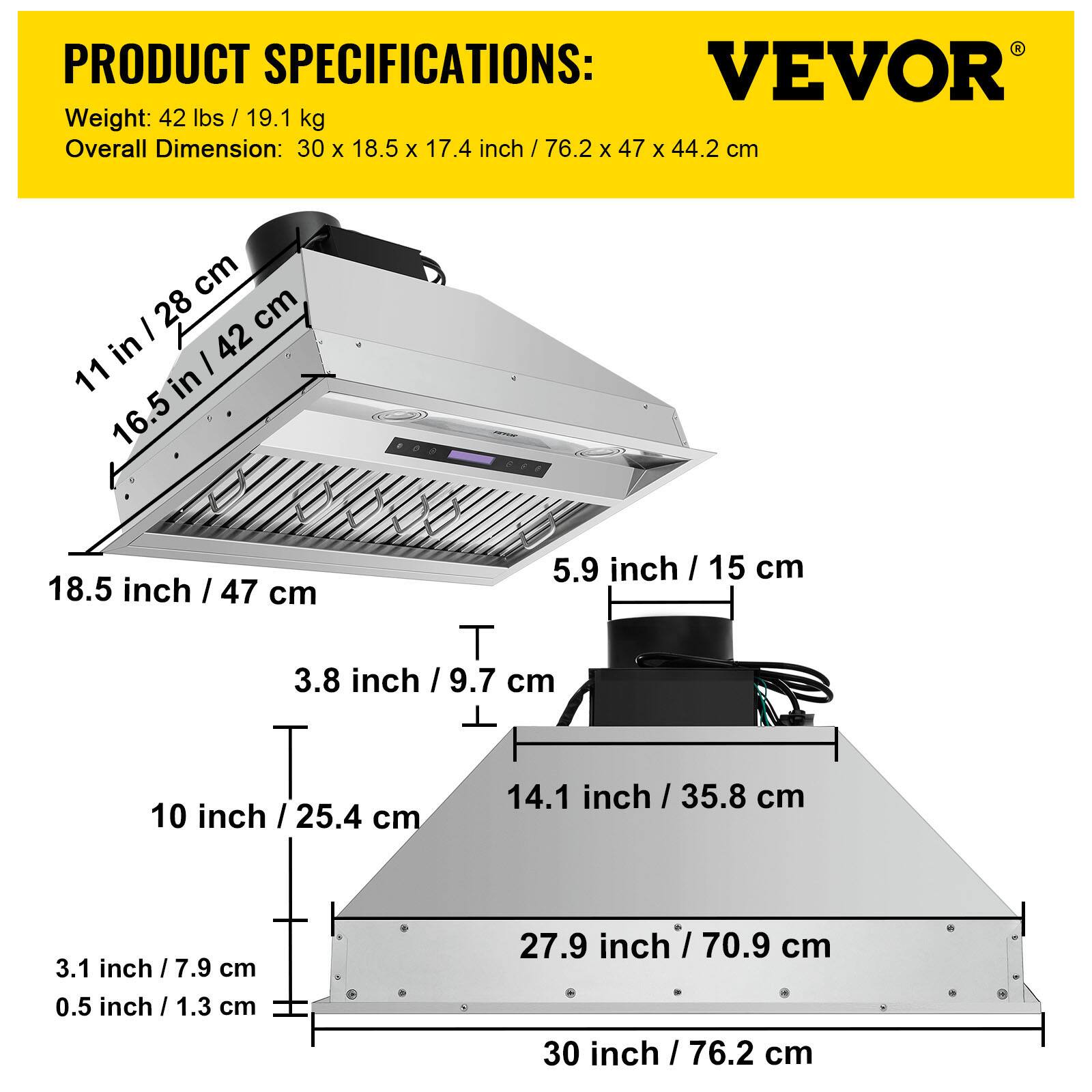 PRODUCT SPECIFICATIONS:  
VEVOR  
Weight: 42 lbs / 19.1 kg  
Overall Dimension: 30 x 18.5 x 17.4 inch / 76.2 x 47 x 44.2 cm  

- 11 in / 28 cm  
- 16.5 in / 42 cm  
- 18.5 inch / 47 cm  
- 5.9 inch / 15 cm  
- 3.8 inch / 9.7 cm  
- 10 inch / 25.4 cm  
- 14.1 inch / 35.8 cm  
- 3.1 inch / 7.9 cm  
- 0.5 inch / 1.3 cm  
- 27.9 inch / 70.9 cm  
- 30 inch / 76.2 cm