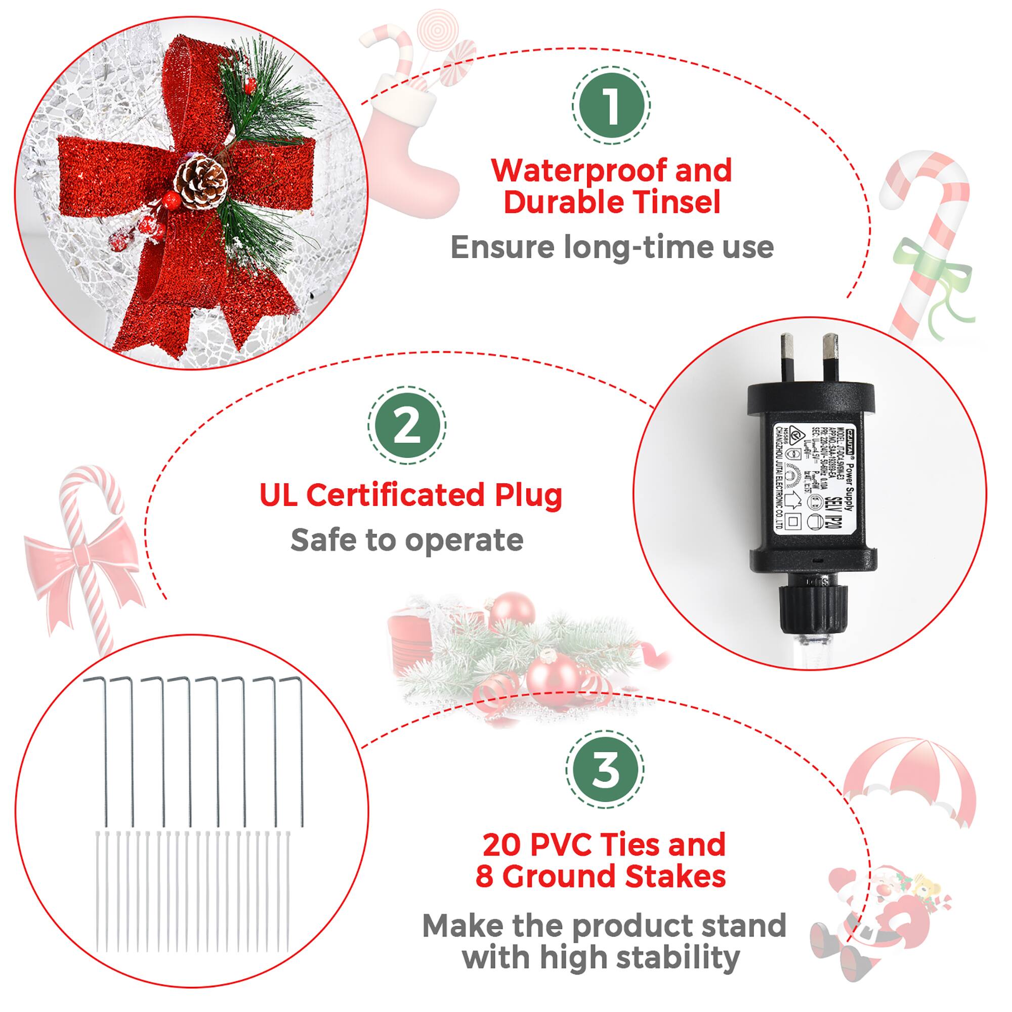 1. Waterproof and Durable Tinsel: Ensure long-time use.
2. UL Certified Plug: Safe to operate.
3. Supply: 20 PVC Ties and 8 Ground Stakes.
4. Make the product stand with high stability.