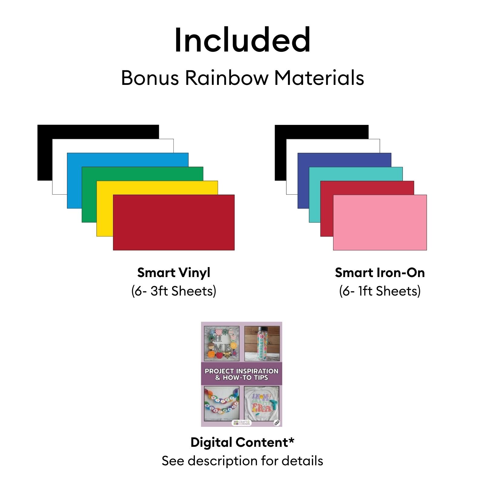 Included Bonus Rainbow Materials  
Smart Vinyl (6- 3ft Sheets)  
Smart Iron-On (6- 1ft Sheets)  
PROJECT INSPIRATION & HOW-TO TIPS  
Digital Content*  
See description for details