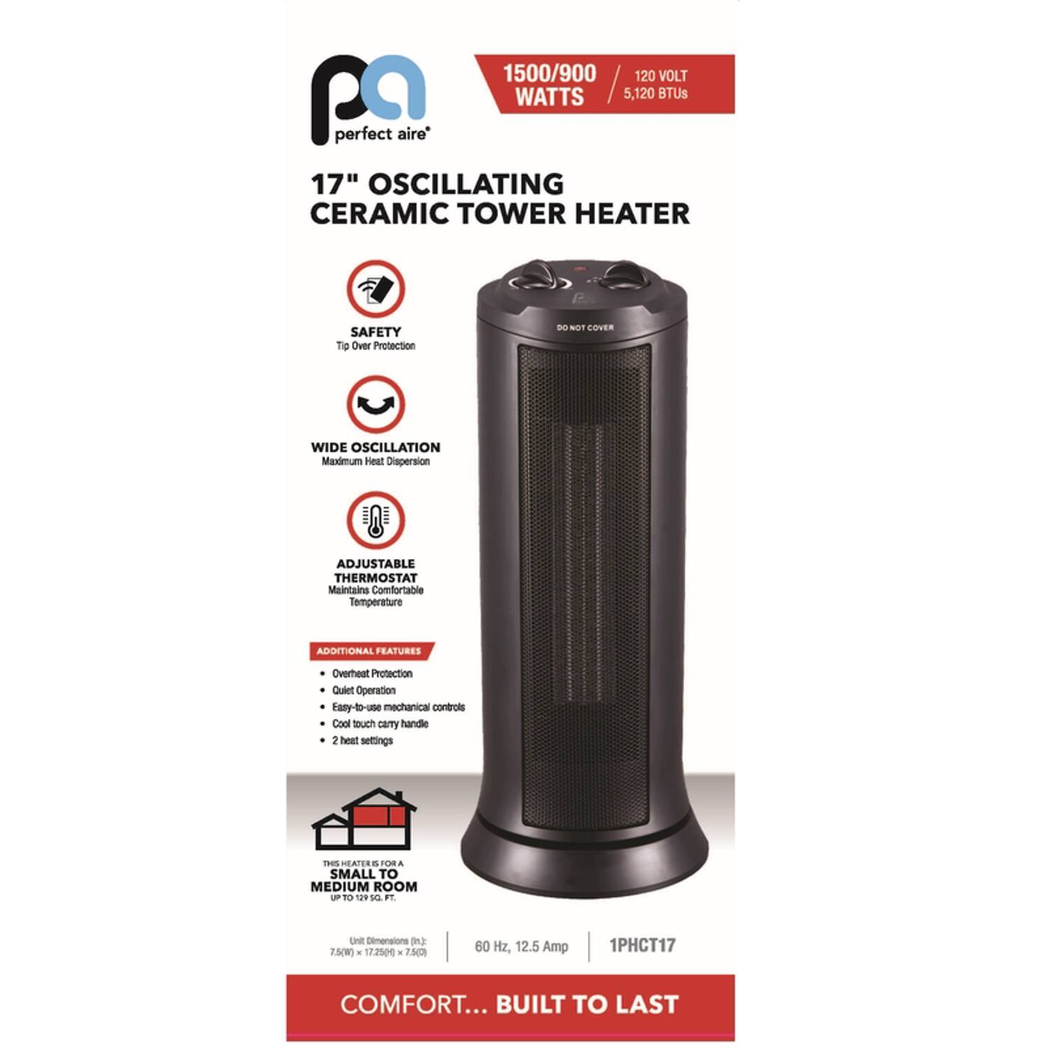 1500/900 WATTS / 5,120 BTUs  
120 VOLT  

17" OSCILLATING CERAMIC TOWER HEATER  

SAFETY  
Tip Over Protection  

WIDE OSCILLATION  
Maximum Heat Dispersion  

ADJUSTABLE THERMOSTAT  
Maintains Comfortable Temperature  

ADDITIONAL FEATURES  
- Overheat Protection  
- Quiet Operation  
- Easy-to-use mechanical controls  
- Cool touch carry handle  
- 2 heat settings  

THIS HEATER IS FOR A SMALL TO MEDIUM ROOM  
90 to 129 SQ FT  

Dimensions: 7.5" x 17.25" x 7.5"  

60 Hz, 12.5 Amp  
1PHCT17  

COMFORT... BUILT TO LAST