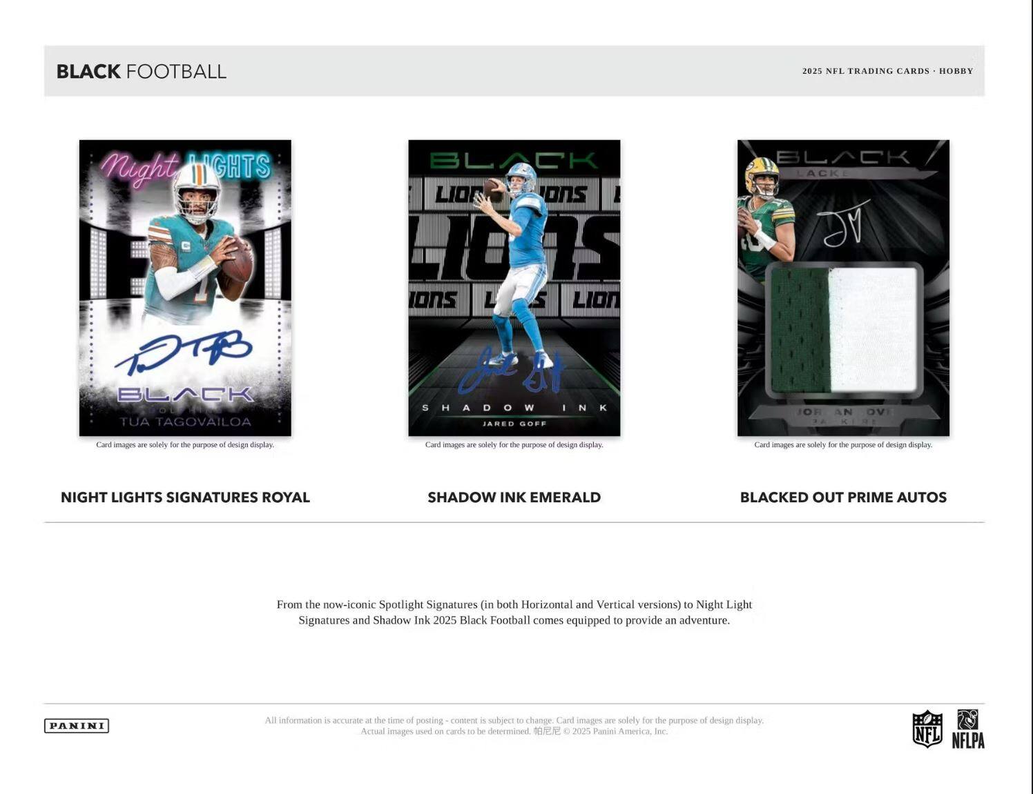 BLACK FOOTBALL  
2025 NFL TRADING CARDS - HOBBY

NIGHT LIGHTS SIGNATURES ROYAL  
BLACK LION ONS  
SHADOW INK EMERALD  
BLACKED OUT PRIME AUTOS

From the now-iconic Spotlight Signatures (in both Horizontal and Vertical versions) to Night Light Signatures and Shadow Ink 2025 Black Football comes equipped to provide an adventure.

Card images are solely for the purpose of design display. Actual images used on cards to be determined.

All information is accurate at the time of posting - content is subject to change.

© 2025 Panini America, Inc. NFL NFLPA