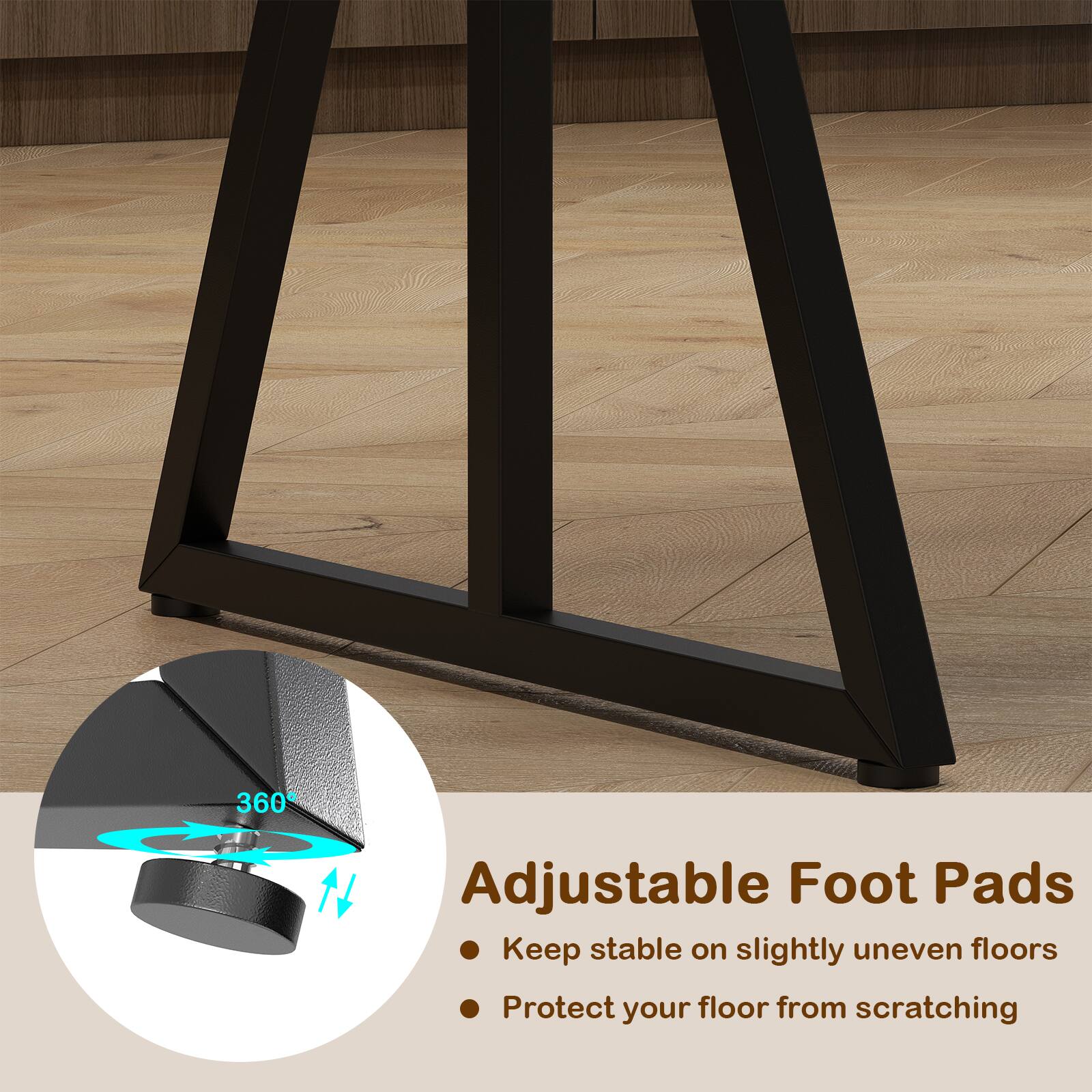 360° Adjustable Foot Pads  
Keep stable on slightly uneven floors  
Protect your floor from scratching  

Adjustable Foot Pads  
- Keep stable on slightly uneven floors  
- Protect your floor from scratching