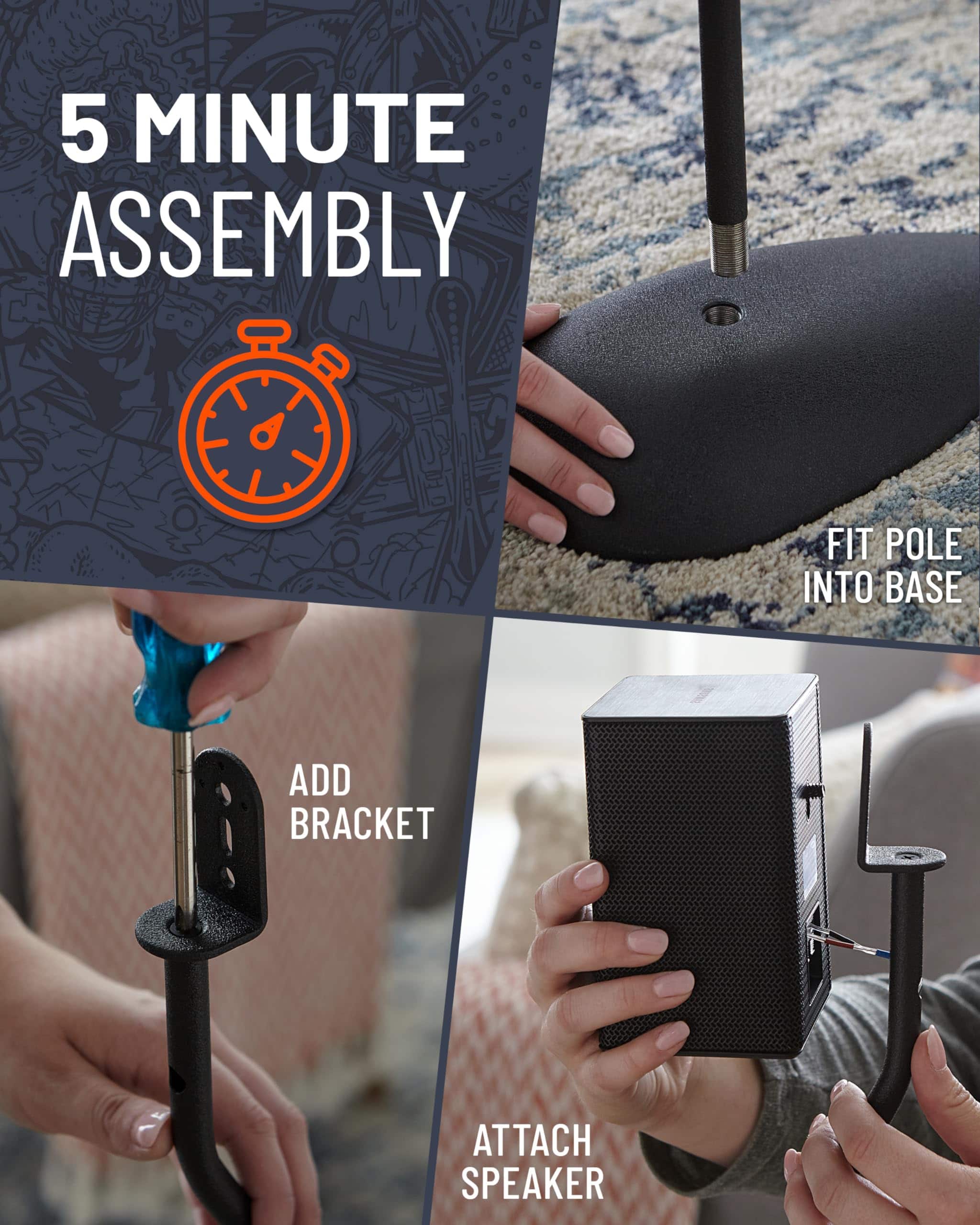 5 MINUTE ASSEMBLY
FIT POLE INTO BASE
ADD BRACKET
ATTACH SPEAKER