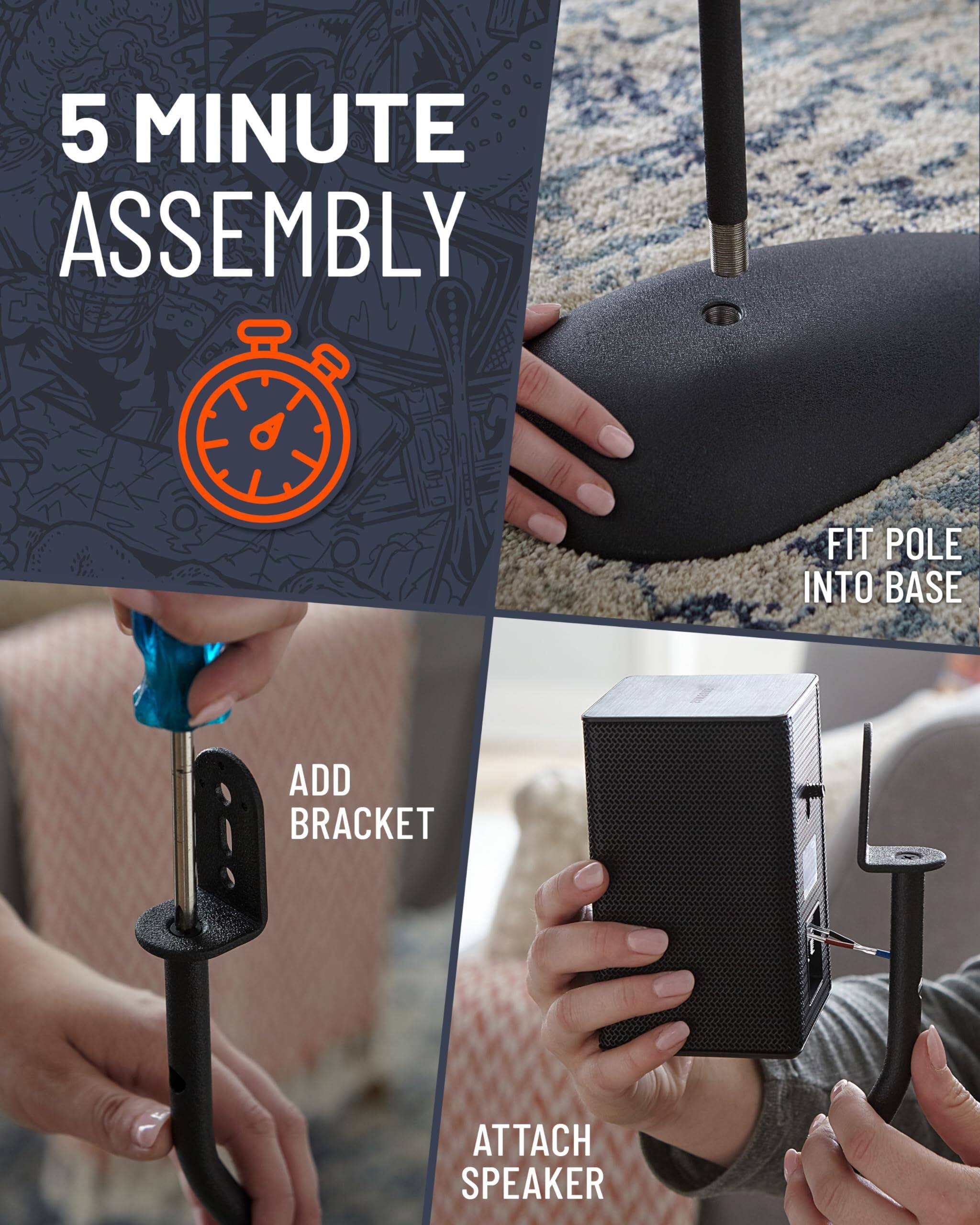 5 MINUTE ASSEMBLY
FIT POLE INTO BASE
ADD BRACKET
ATTACH SPEAKER