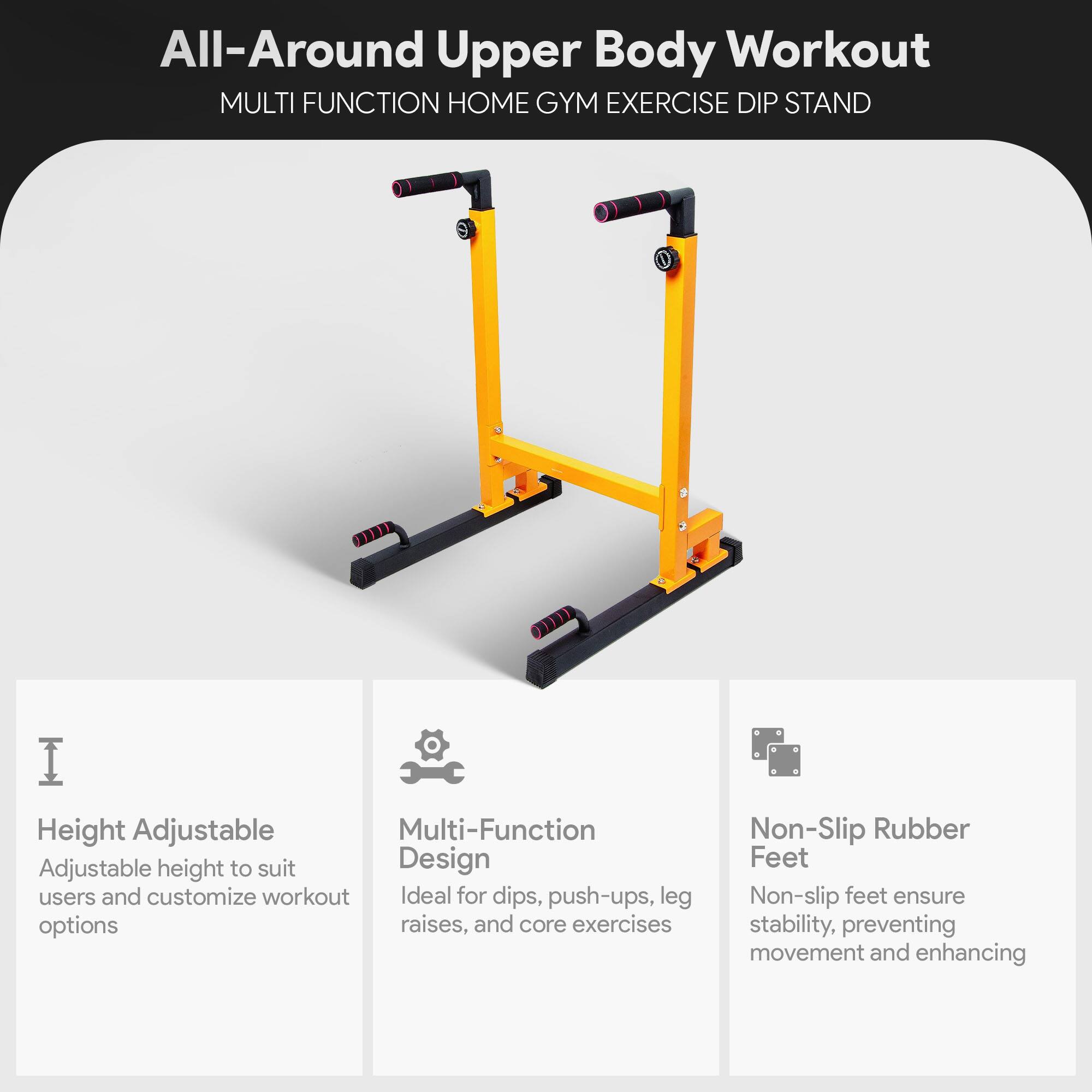All-Around Upper Body Workout  
MULTI FUNCTION HOME GYM EXERCISE DIP STAND  

Height Adjustable  
Adjustable height to suit users and customize workout options  

Multi-Function Design  
Ideal for dips, push-ups, leg raises, and core exercises  

Non-Slip Rubber Feet  
Non-slip feet ensure stability, preventing movement and enhancing