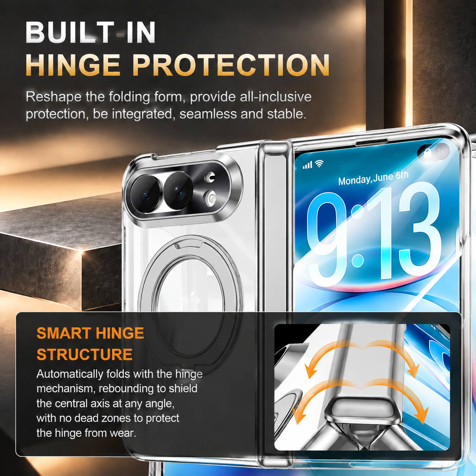BUILT IN HINGE PROTECTION  
Reshape the folding form, provide all-inclusive protection, be integrated, seamless and stable.  

SMART HINGE STRUCTURE  
Automatically folds with the hinge mechanism, rebounding to shield the central axis at any angle, with no dead zones to protect the hinge from wear.