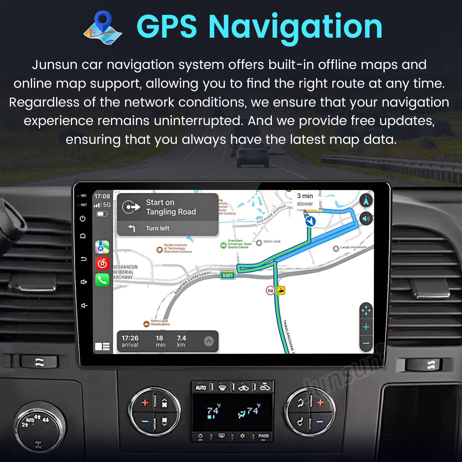 GPS Navigation

Junsun car navigation system offers built-in offline maps and online map support, allowing you to find the right route at any time. Regardless of the network conditions, we ensure that your navigation experience remains uninterrupted. And we provide free updates, ensuring that you always have the latest map data.

- AT 17:08 5G Start on Tangling Road Turn left
- 1 Cambus AVENUE FUEYUAN 3 min slower
- Matten Institute - Fachhochschule Camus Snemgten unversty Town
- Soorts Center
- Langlu Homeland NGSHANCUN MEMORIAL ARCHWAY
- EXPRESSWAY NANPING 5301 so 4t AUTO 44 21 Sofum d0 Honhuaano
- 17:26 18 7.4 arrival min km + AUTO 7 4 TANOL + ANGSHAN 2 hngur/ + 7 4 & - PASS