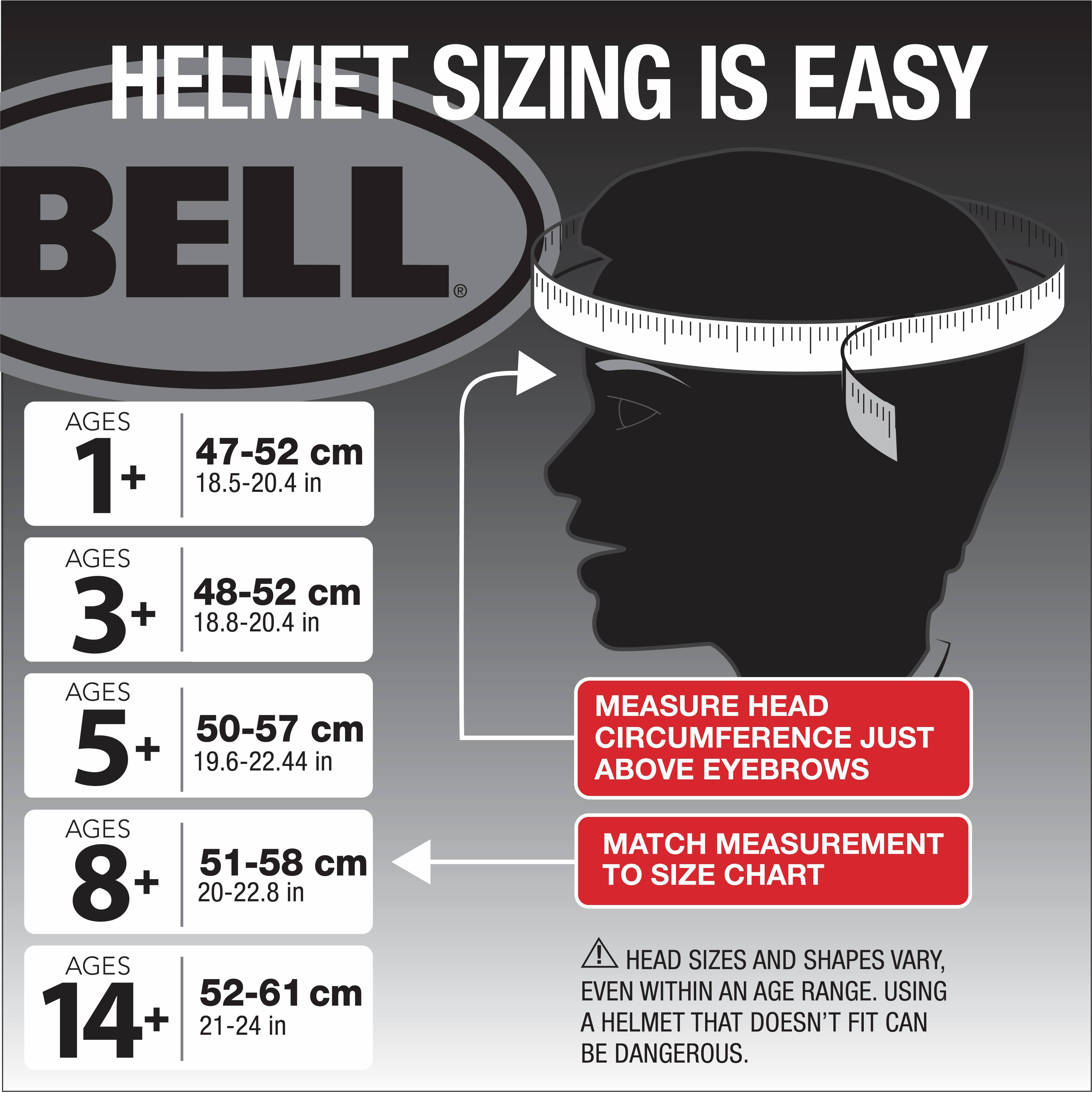 Helmet Sizing Is Easy Bell Ages 47-52 cm 1 + 18.5-20.4 in Ages 48-52 cm 3+ 18.8-20.4 in Ages 50-57 cm 5 + 19.6-22.44 in Ages 51-58 cm 8+ 20-22.8 in Measure Head Circumference Just Above Eyebrows Match Measurement to Size Chart! Head Sizes and Shapes Vary, Even Within an Age Range. Using a Helmet That Doesn't Fit Can Be Dangerous.