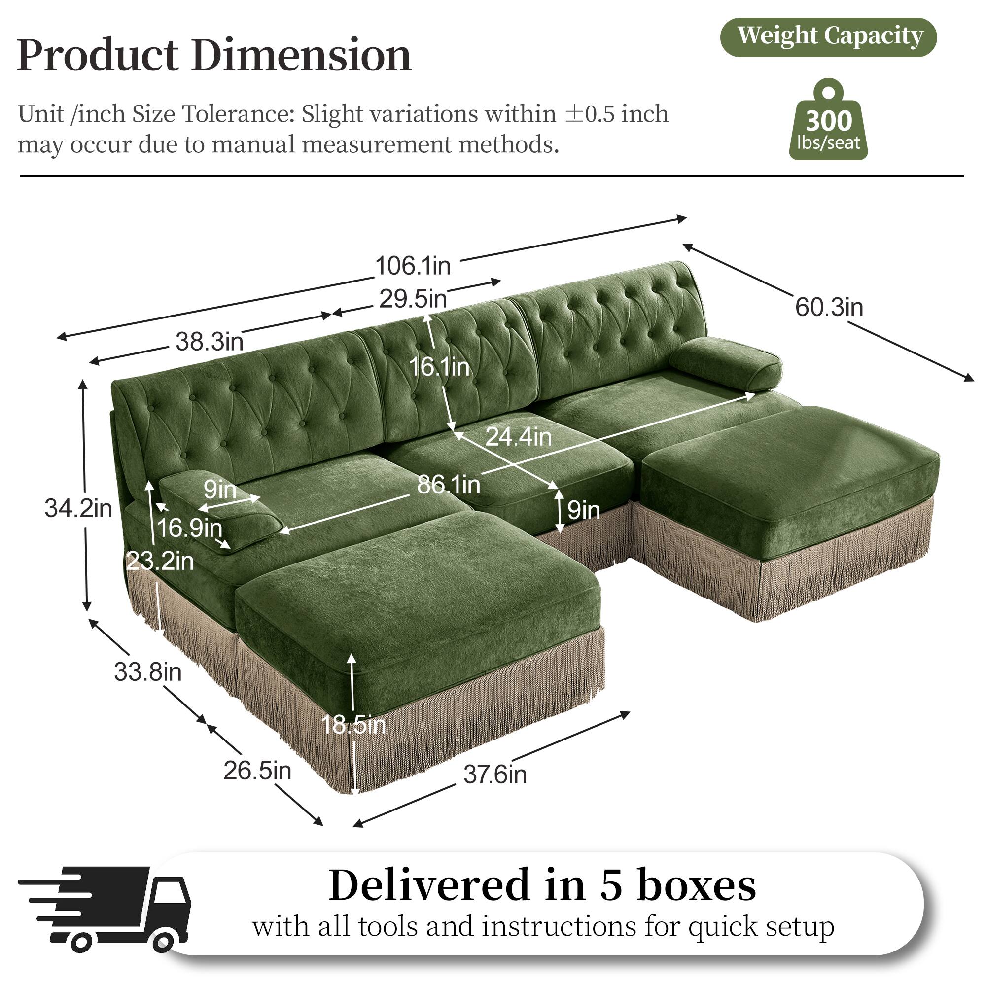 Product Dimension  
Weight Capacity  
Unit /inch Size Tolerance: Slight variations within 0.5 inch may occur due to manual measurement methods.  
300 lbs/seat  
38.3in  
106.1in  
29.5in  
16.1in  
60.3in  
24.4in  
9in  
34.2in  
16.9in  
23.2in  
86.1in  
9in  
33.8in  
18.5in  
26.5in  
37.6in  
Delivered in 5 boxes with all tools and instructions for quick setup