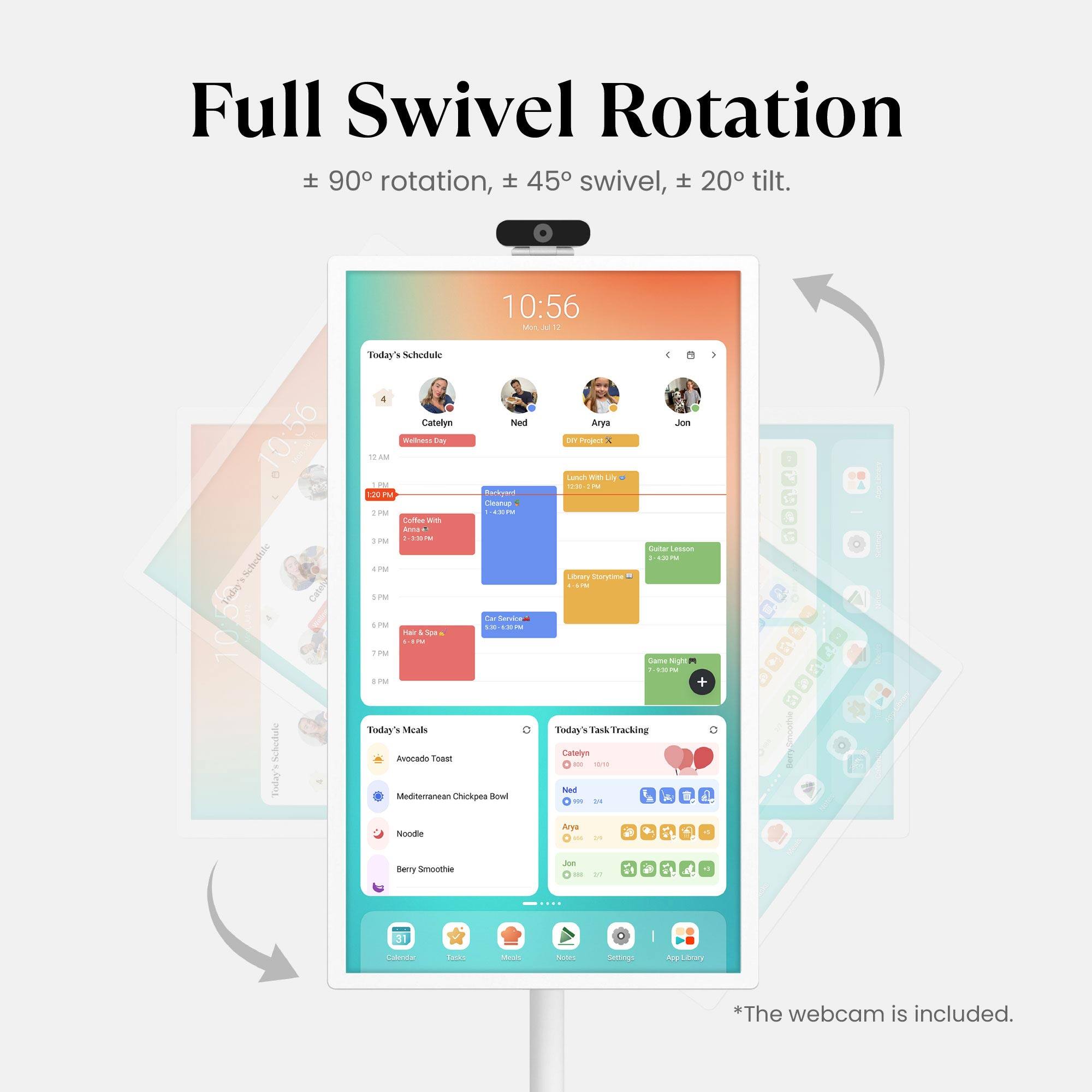 Full Swivel Rotation  
± 90° rotation, ± 45° swivel, ± 20° tilt.

10:56 Mon NE1  
10:56 Schodoic - Cati 10.5% Schodole Today's Schedule  
A Cabelym Ned RU das - - - 2 . Cieanup PM - --- t - Ara .  
& .. SPM 4PM d SIM ~ - 5PM -- ..N -- Fhar -oa . - TM EPM Foday's sacallo Avocado Tower Musmmansan Chickpes Bowl Anys Jeus per Pepam Latn we L ... I Stu Lasson -- - Lavwy spea - CAma sg TEN 1 + Foday's TaskTracking Cataiyn - 1 had - - L  Nocde drys - - Bery Smnoothee - - .. Calorida T00 Ma totE Sertings me ary *The webcam is included.