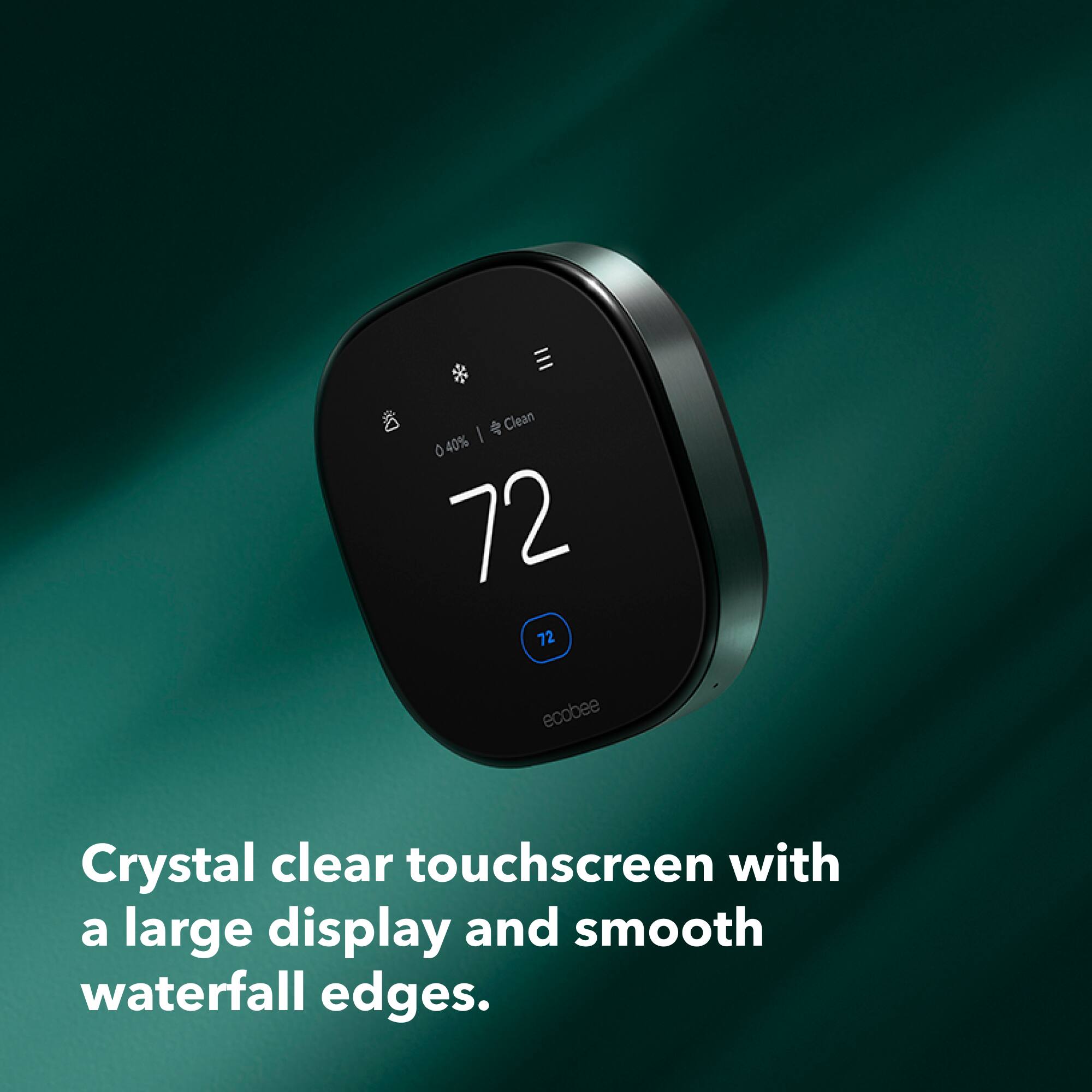 Clean I 0 40% 72 72 ecobee Crystal clear touchscreen with a large display and smooth waterfall edges.