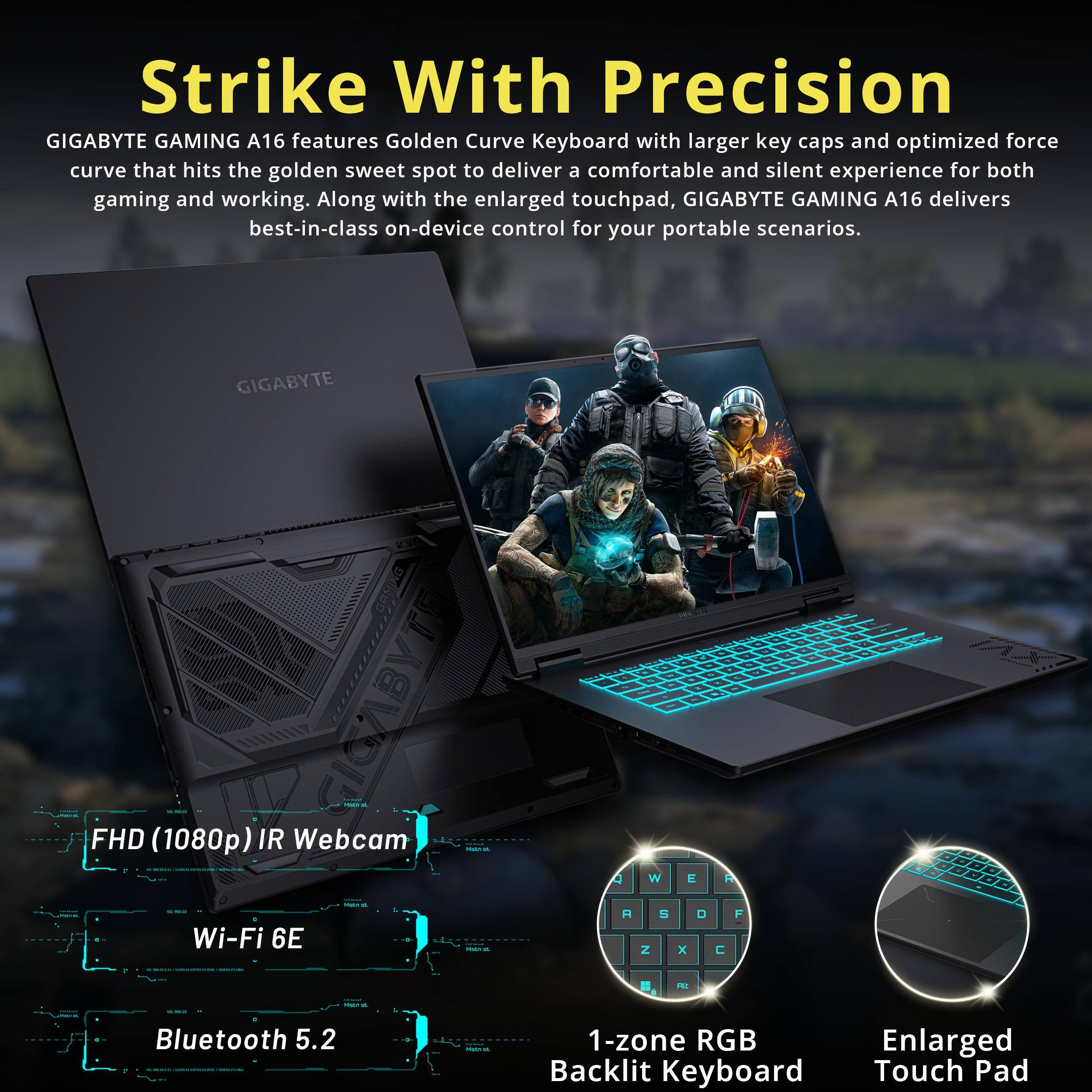 Strike With Precision

GIGABYTE GAMING A16 features Golden Curve Keyboard with larger key caps and optimized force curve that hits the golden sweet spot to deliver a comfortable and silent experience for both gaming and working. Along with the enlarged touchpad, GIGABYTE GAMING A16 delivers best-in-class on-device control for your portable scenarios.

FHD (1080p) IR Webcam
Wi-Fi 6E
Bluetooth 5.2
1-zone RGB Backlit Keyboard
Enlarged Touch Pad