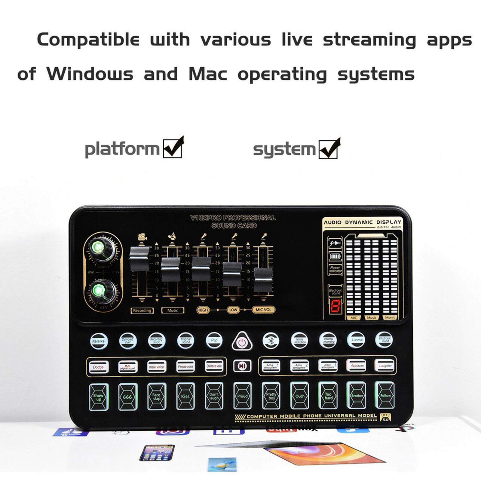 Compatible with various live streaming apps of Windows and Mac operating systems

platform ✓ system ✓

V1KPRO PROFESSIONAL SOUND CARD

AUDIO DYNAMIC DISPLAY

MIC VOL

Music HIGH LOW

Karaoke

Doda

Rap

Pretty

Ouch

Too

666

Face slap

Kiss

Don't laugh

Show stop

Computer Mobile Phone Universal Model