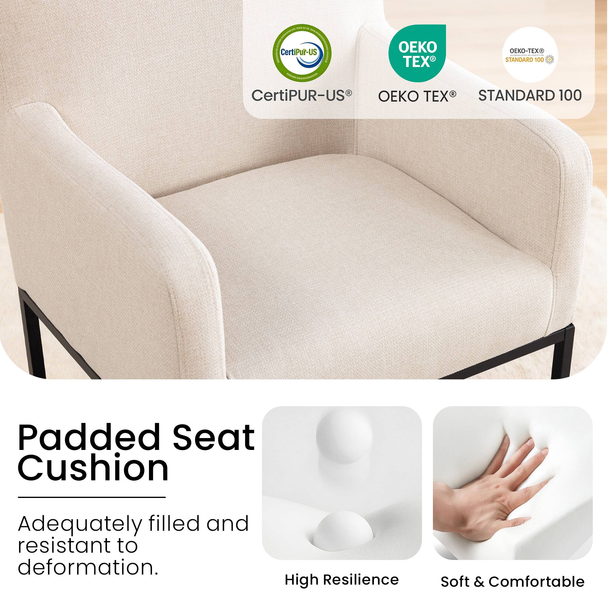 CertiPUR-US®  
OEKO TEX®  
STANDARD 100  

Padded Seat Cushion  
Adequately filled and resistant to deformation.  

High Resilience  
Soft & Comfortable