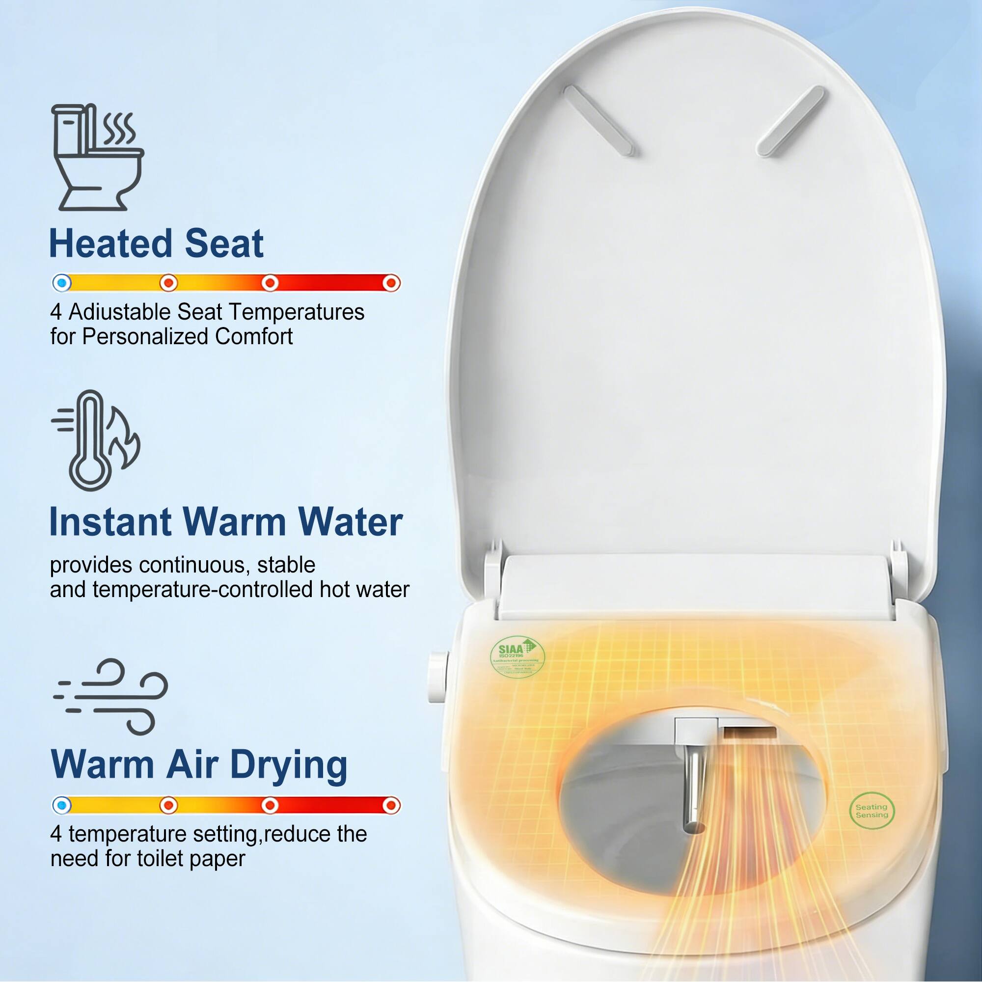 Heated Seat  
4 Adjustable Seat Temperatures for Personalized Comfort  

Instant Warm Water  
provides continuous, stable and temperature-controlled hot water  

Warm Air Drying  
4 temperature settings, reduce the need for toilet paper