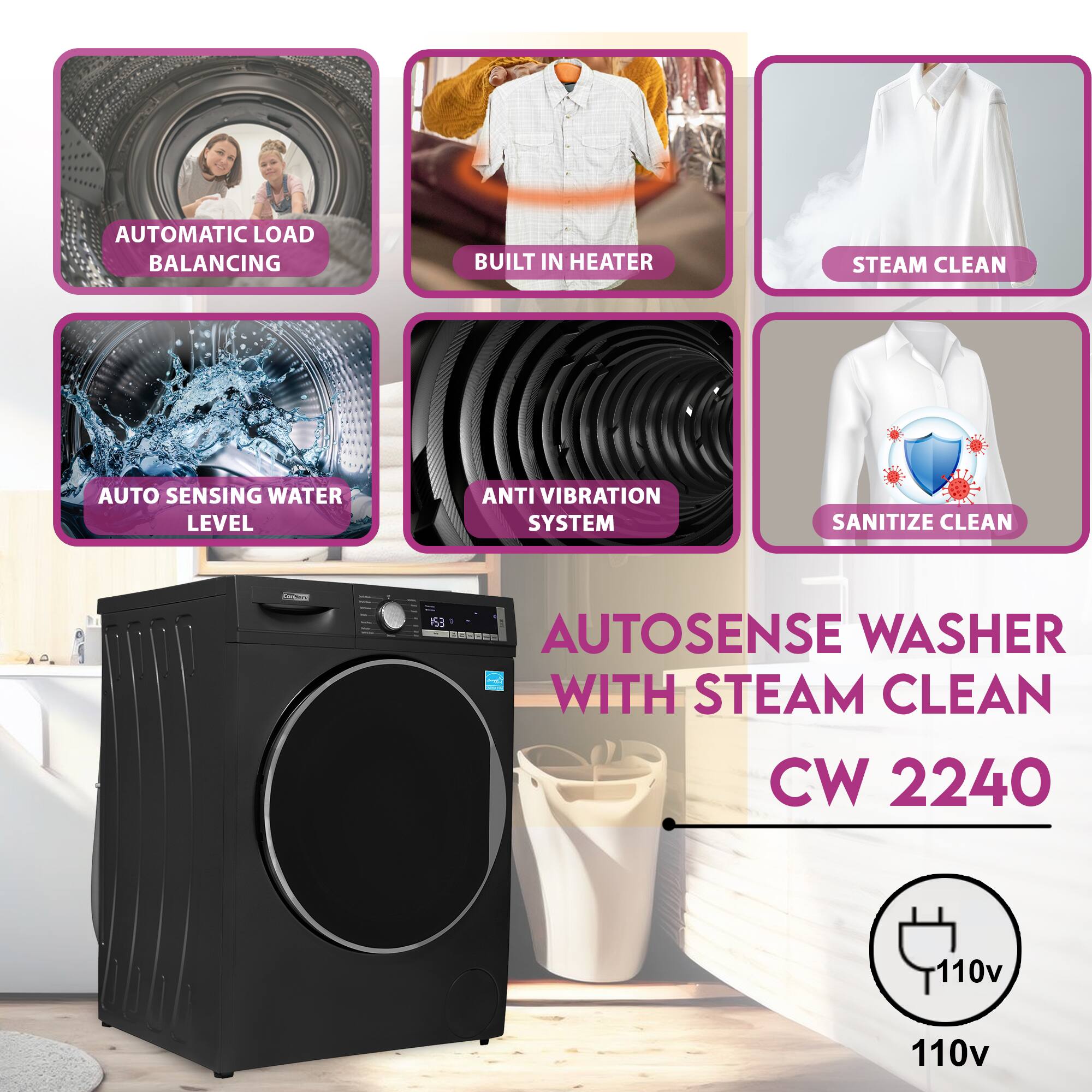 AUTOMATIC LOAD BALANCING  
BUILT IN HEATER  
STEAM CLEAN  
AUTO SENSING WATER LEVEL  
ANTI VIBRATION SYSTEM  
SANITIZE CLEAN  

AUTOSENSE WASHER WITH STEAM CLEAN  
CW 2240  
110v