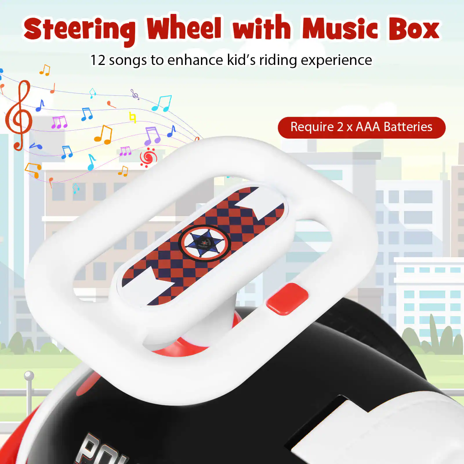 Steering Wheel with Music Box  
12 songs to enhance kid's riding experience  
Require 2 x AAA Batteries