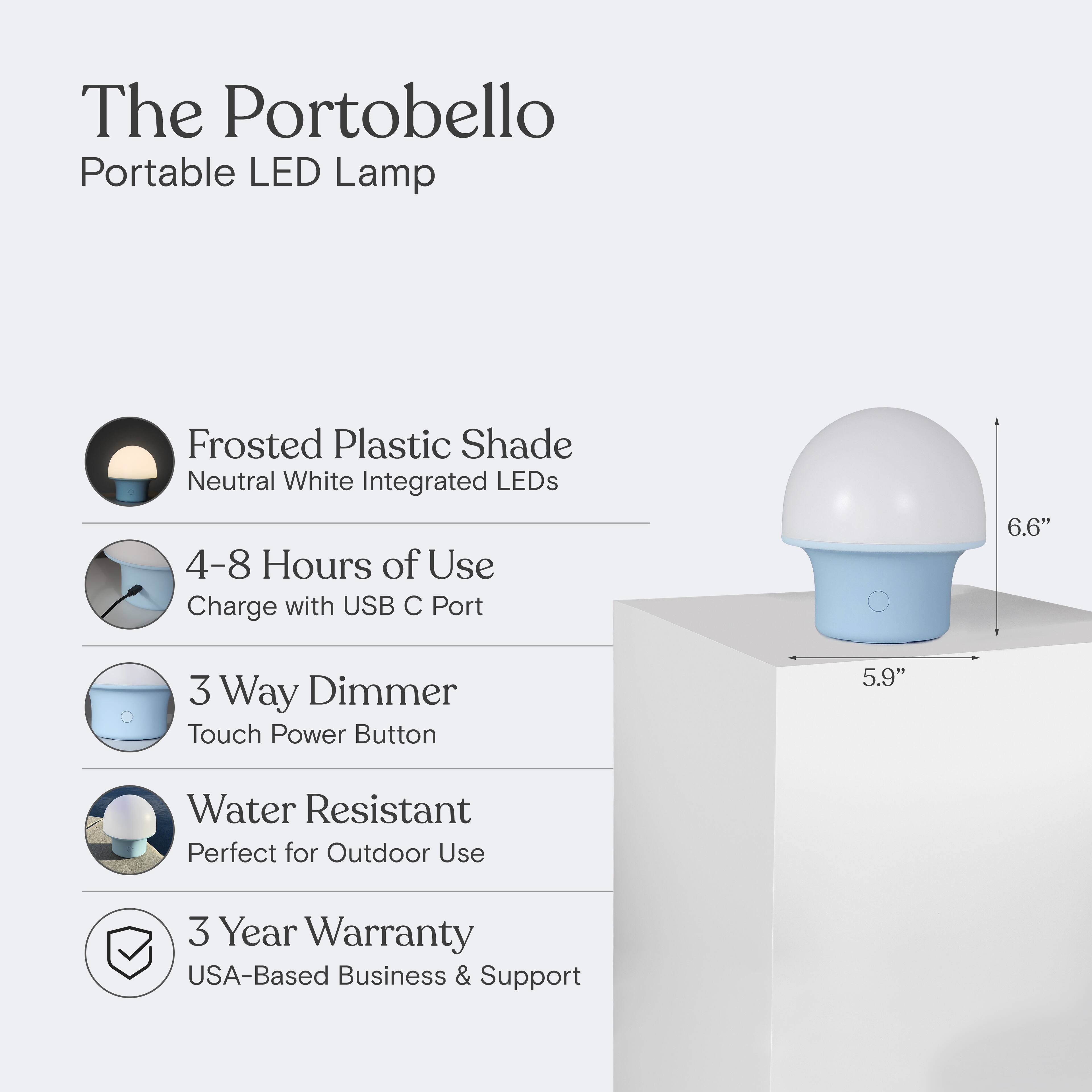 The Portobello Portable LED Lamp  
Frosted Plastic Shade  
Neutral White Integrated LEDs  
4-8 Hours of Use  
Charge with USB C Port  
3 Way Dimmer  
Touch Power Button  
Water Resistant  
Perfect for Outdoor Use  
3 Year Warranty  
USA-Based Business & Support