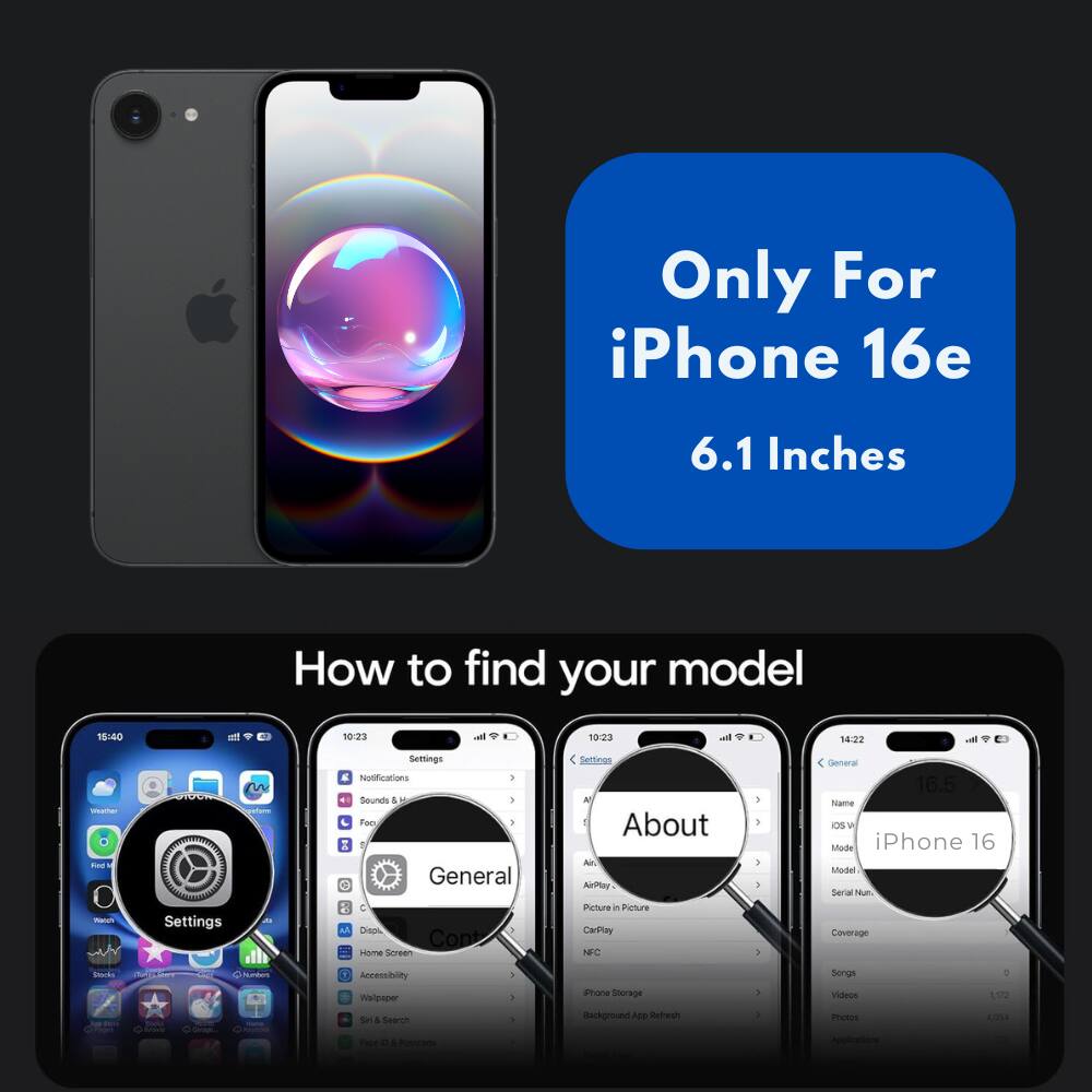 Only For iPhone 16e 6.1 Inches  
How to find your model  

18:00  
att 10:23 i 10:23 . 14:22 vel mahe Fae - 1  

Settings an Settings E Notifications I Sounds 4 - - Foo 1 X 0 General C Dien 3 Cont seme Gereen Sellinas A 1 About Al AiPlay Peture in Picture CarPley NFC 1 . 3 5 - General 16.5 nowe Os W Mode iPhone 16 Sodel Serial Nu Coverage Nk - N  Accessibiliy madorcer Se & Search - a . ione Storage Background ADD Refresh . . Songs Visleos motes 1022 .0 - - 4 brade -