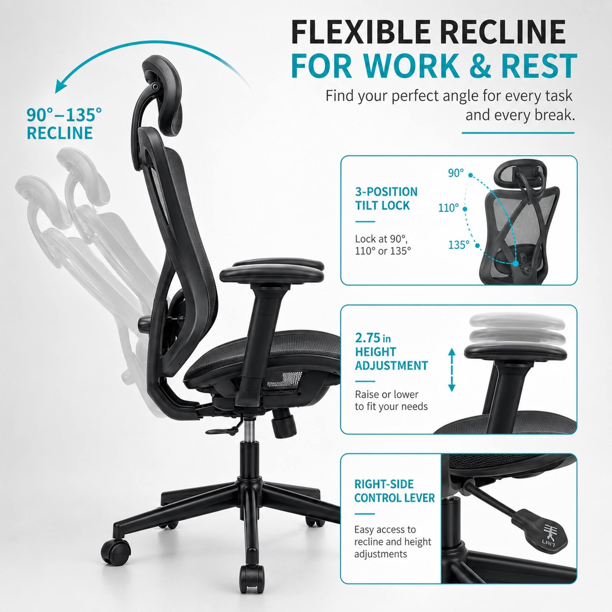 90°-135° RECLINE  
FLEXIBLE RECLINE FOR WORK & REST  
Find your perfect angle for every task and every break.  

3-POSITION TILT LOCK  
Lock at 90°, 110° or 135°  

2.75 in HEIGHT ADJUSTMENT  
Raise or lower to fit your needs  

RIGHT-SIDE CONTROL LEVER  
Easy access to recline and height adjustments  

LPI7