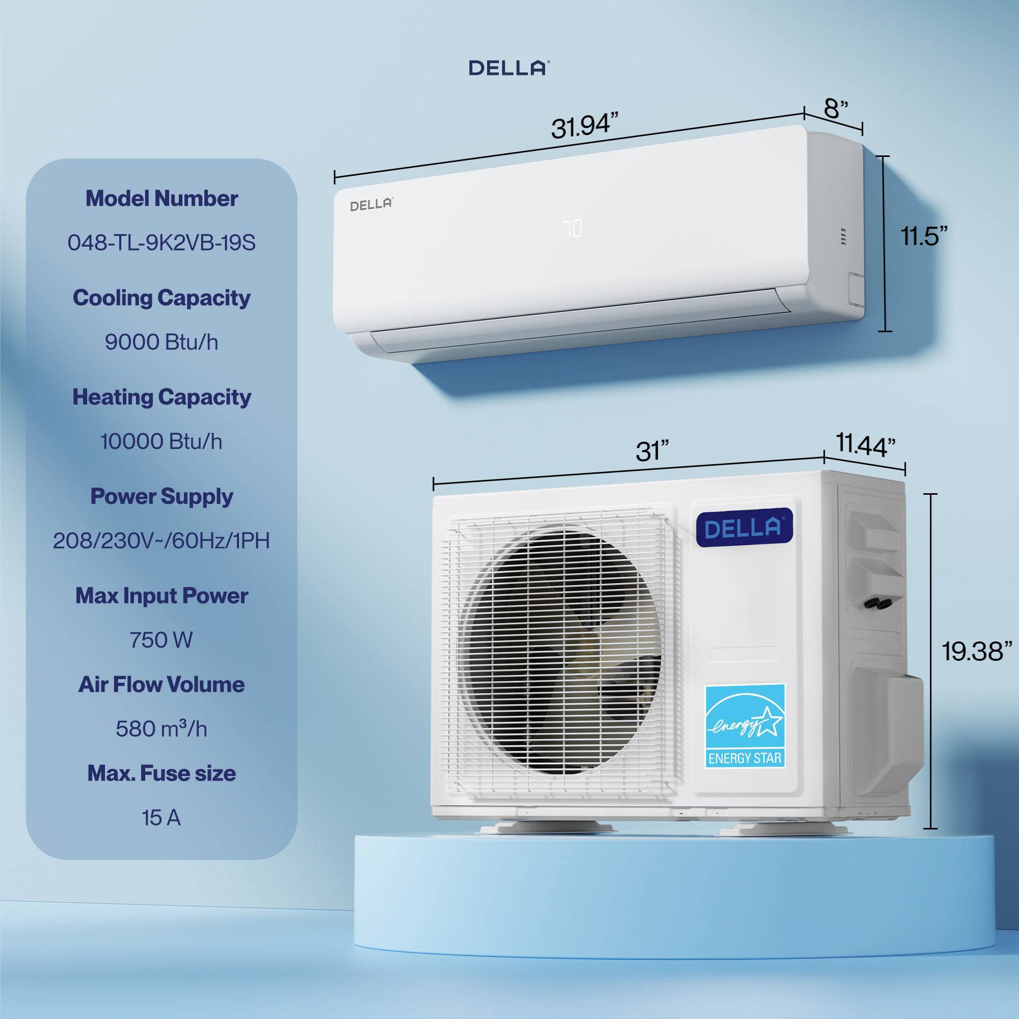 DELLA 31.94" 8" Model Number 048-TL-9K2VB-19S  
DELLA 20  
Cooling Capacity 9000 Btu/h  
Heating Capacity 10000 Btu/h  
Power Supply 208/230V-/60Hz/1PH  
Max Input Power 750 W  
Air Flow Volume 580 m³/h  
Max. Fuse size 15 A  
ENERGY STAR