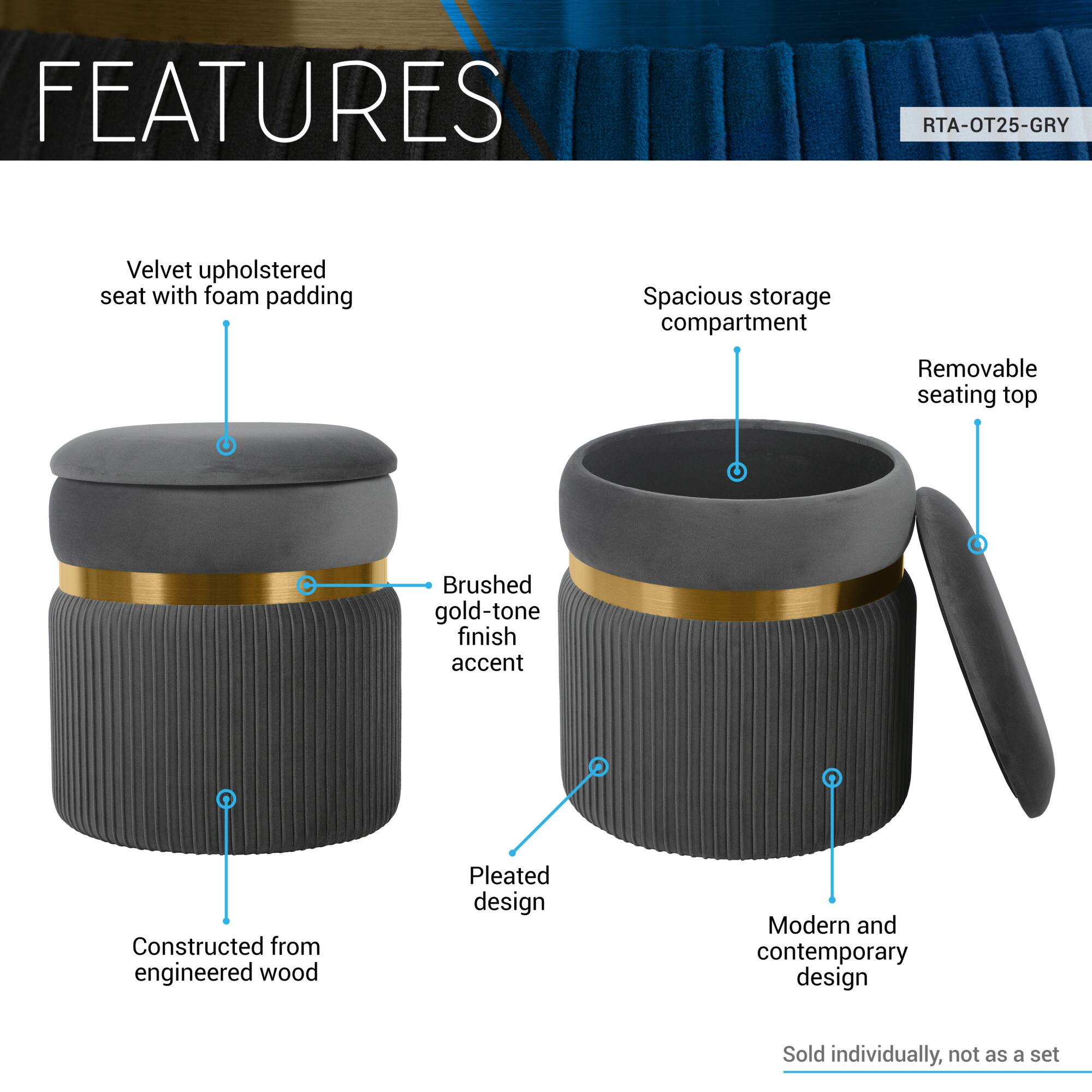 **FEATURES**

- Velvet upholstered seat with foam padding
- Spacious storage compartment
- Removable seating top
- Brushed gold-tone finish accent
- Pleated design
- Constructed from engineered wood
- Modern and contemporary design
- Sold individually, not as a set

**RTA-OT25-GRY**