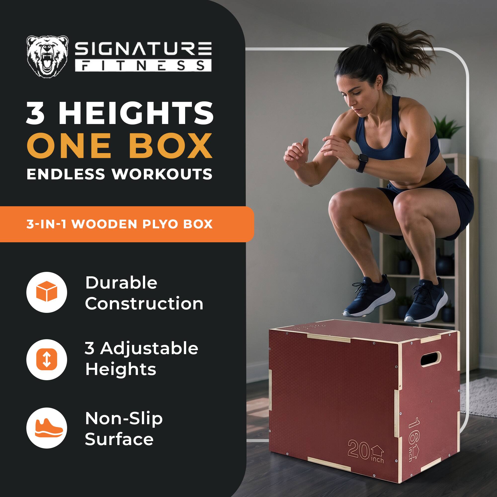 SIGNATURE FITNESS  
3 HEIGHTS ONE BOX ENDLESS WORKOUTS  
3-IN-1 WOODEN PLYO BOX  
Durable Construction  
3 Adjustable Heights  
Non-Slip Surface  
20 Inch  
16 Inch