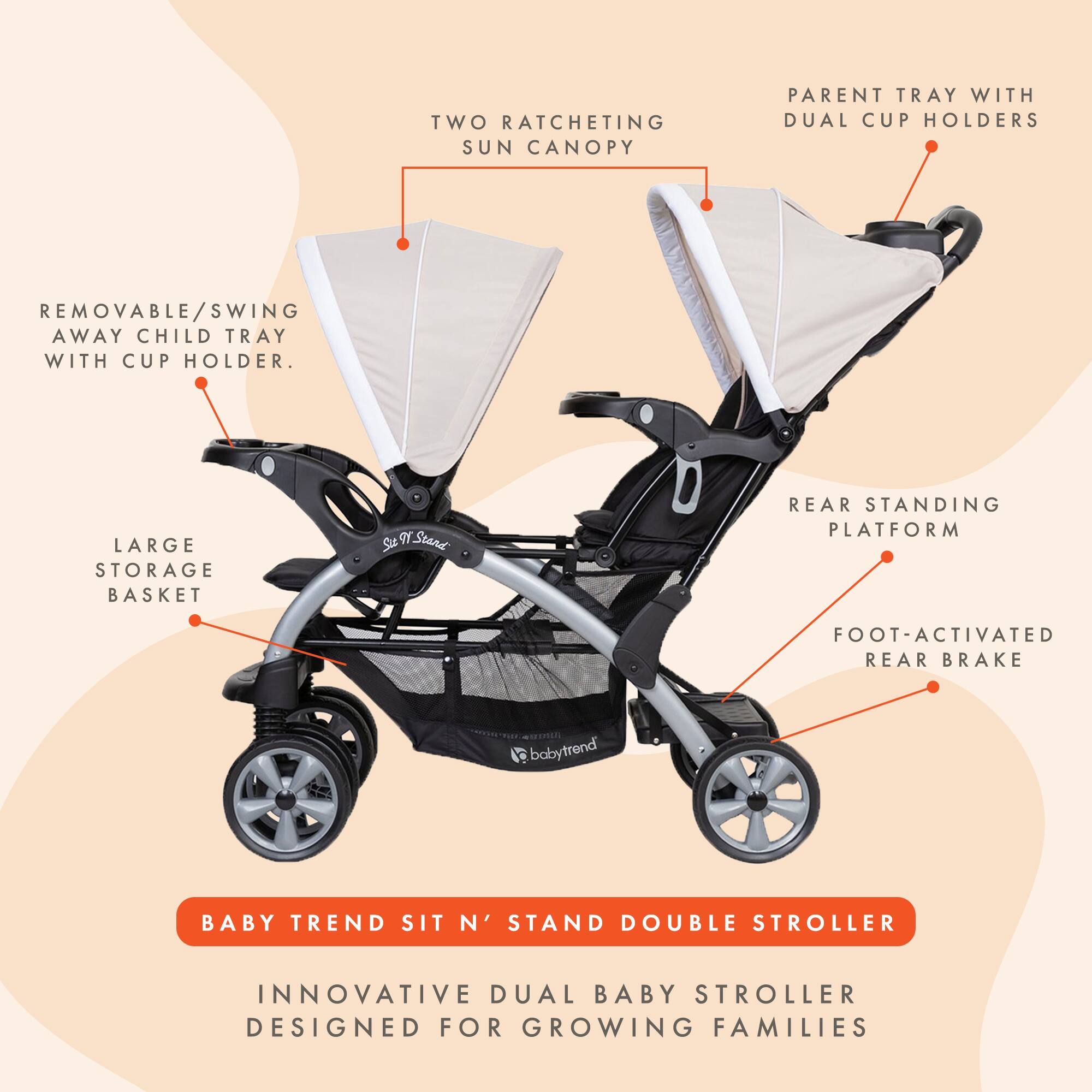 TWO RATCHETING SUN CANOPY  
PARENT TRAY WITH DUAL CUP HOLDERS  
REMOVABLE/SWING AWAY CHILD TRAY WITH CUP HOLDER  
LARGE STORAGE BASKET  
REAR STANDING PLATFORM  
FOOT-ACTIVATED REAR BRAKE  

BABY TREND SIT N' STAND DOUBLE STROLLER  
INNOVATIVE DUAL BABY STROLLER DESIGNED FOR GROWING FAMILIES