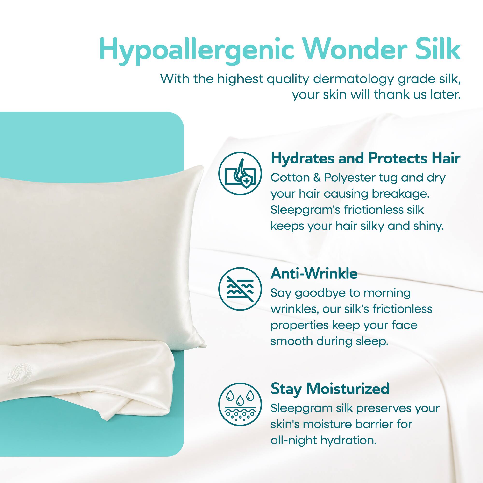 Hypoallergenic Wonder Silk

With the highest quality dermatology grade silk, your skin will thank us later.

Hydrates and Protects Hair
Cotton & Polyester tug and dry your hair causing breakage. Sleepgram's frictionless silk keeps your hair silky and shiny.

Anti-Wrinkle
Say goodbye to morning wrinkles, our silk's frictionless properties keep your face smooth during sleep.

Stay Moisturized
Sleepgram silk preserves your skin's moisture barrier for all-night hydration.