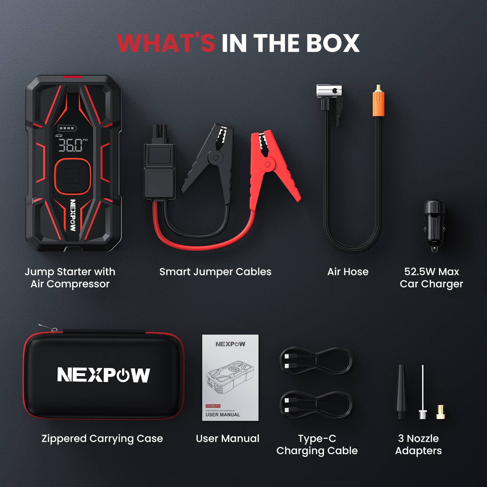 WHAT'S IN THE BOX

- NEXPOW Jump Starter with Air Compressor
- Smart Jumper Cables
- Air Hose
- 52.5W Max Car Charger
- NEXPOW
- Zippered Carrying Case
- User Manual
- Type-C Charging Cable
- 3 Nozzle Adapters
