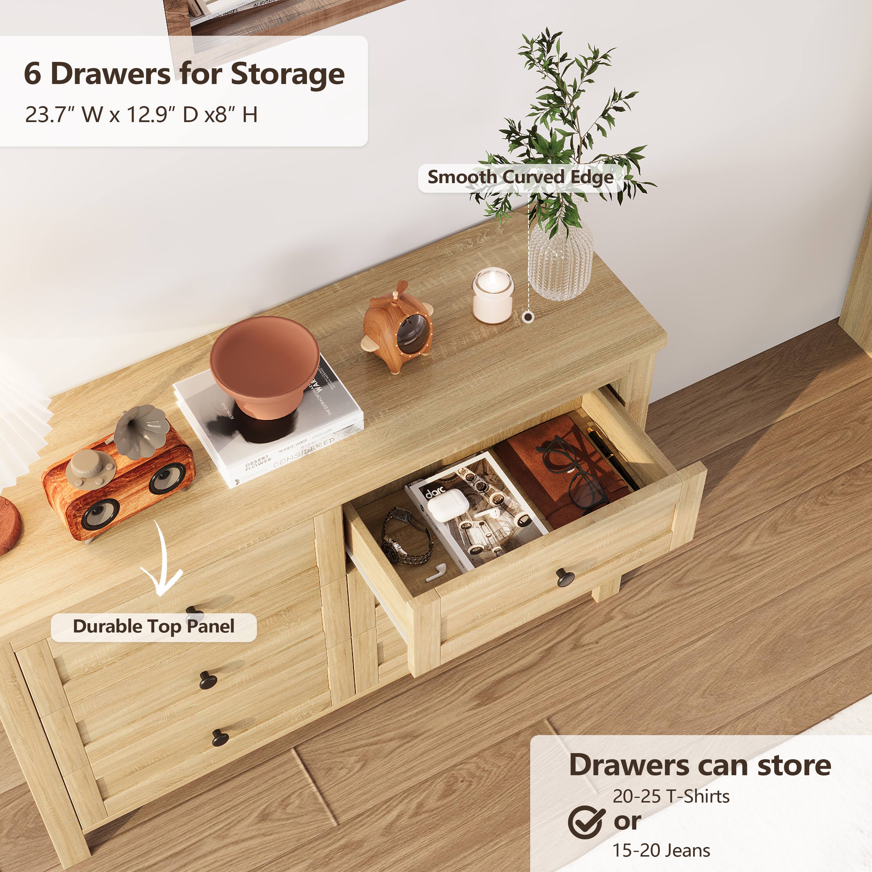6 Drawers for Storage  
23.7" W x 12.9" D x 8" H  
Smooth Curved Edge  
Durable Top Panel  
Drawers can store 20-25 T-Shirts or 15-20 Jeans