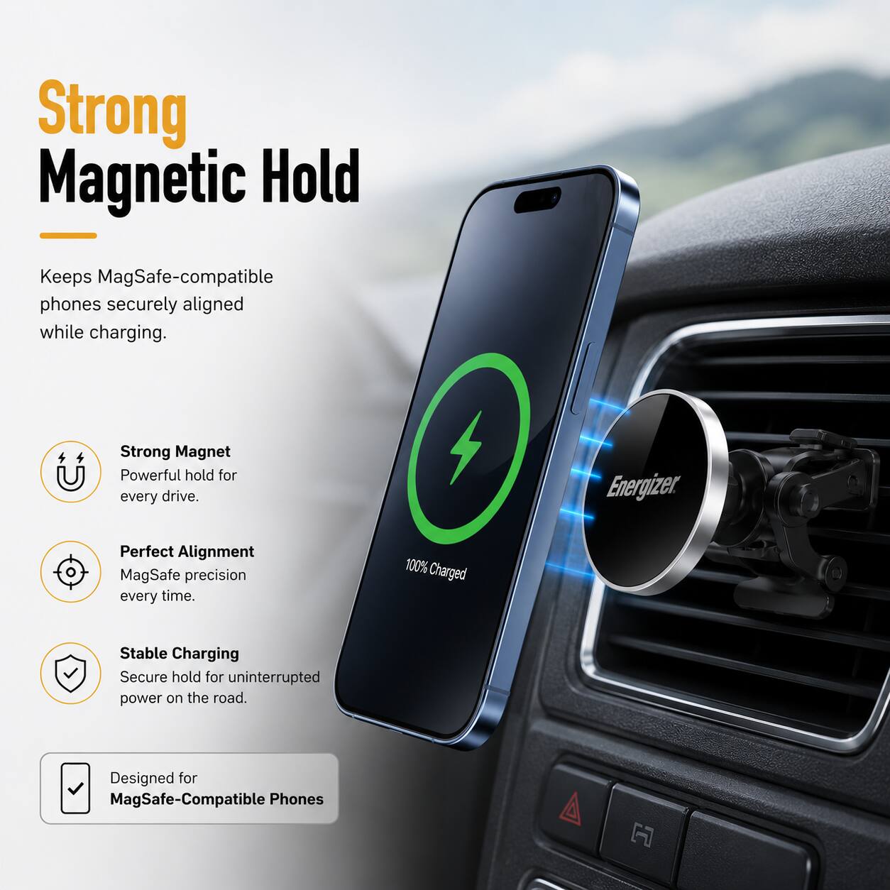 Strong Magnetic Hold  
Keeps MagSafe-compatible phones securely aligned while charging.  
Strong Magnet  
Powerful hold for every drive.  
Perfect Alignment  
MagSafe precision every time.  
Stable Charging  
Secure hold for uninterrupted power on the road.  
100% Charged  
Designed for MagSafe-Compatible Phones