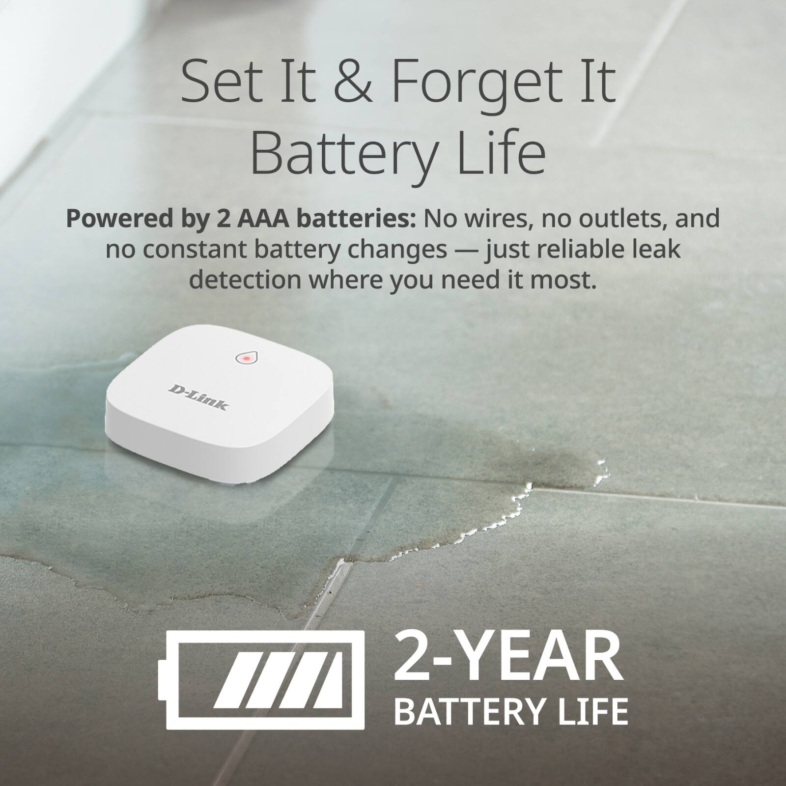 Set It & Forget It Battery Life

Powered by 2 AAA batteries: No wires, no outlets, and no constant battery changes — just reliable leak detection where you need it most.

2-YEAR BATTERY LIFE