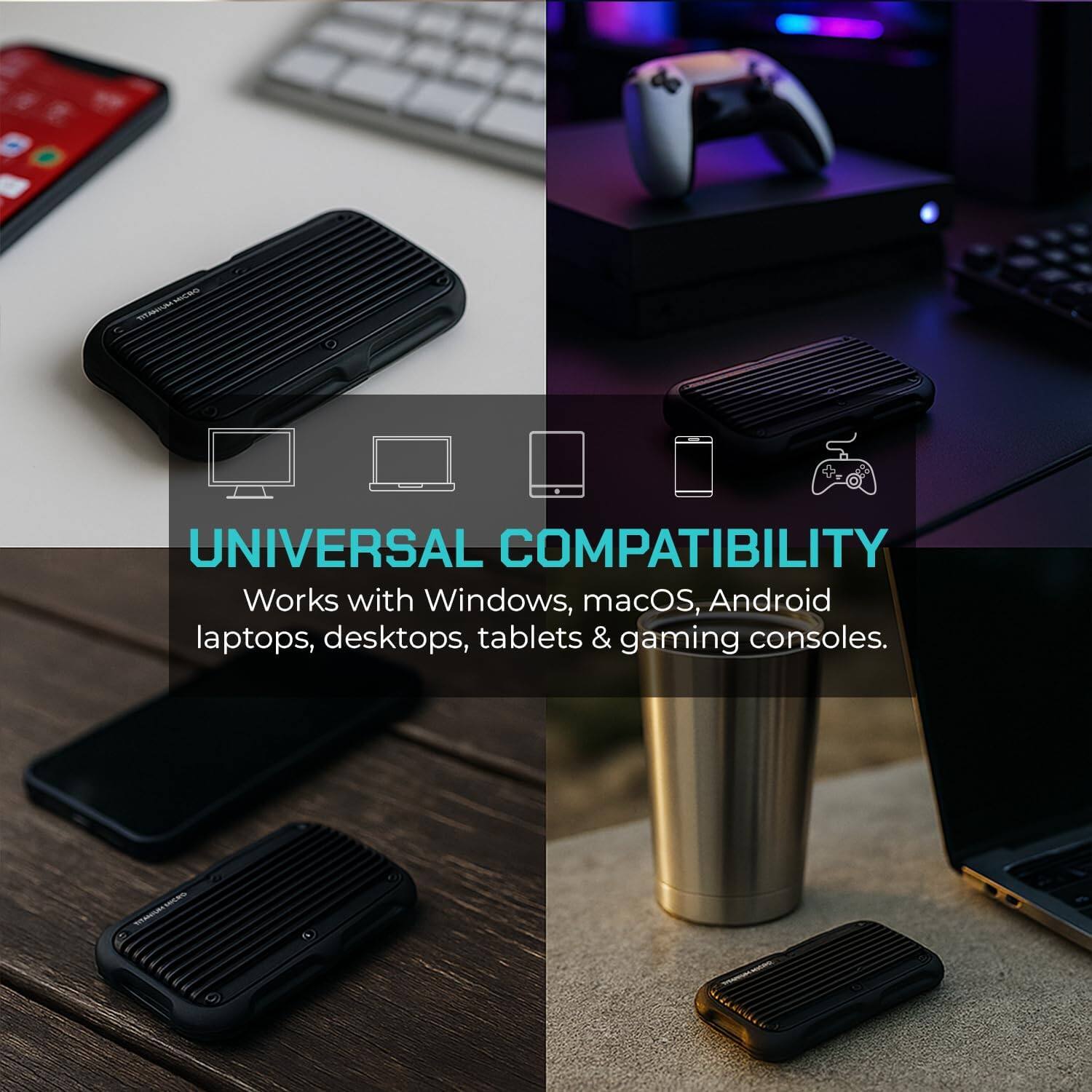 UNIVERSAL COMPATIBILITY  
Works with Windows, macOS, Android laptops, desktops, tablets & gaming consoles.