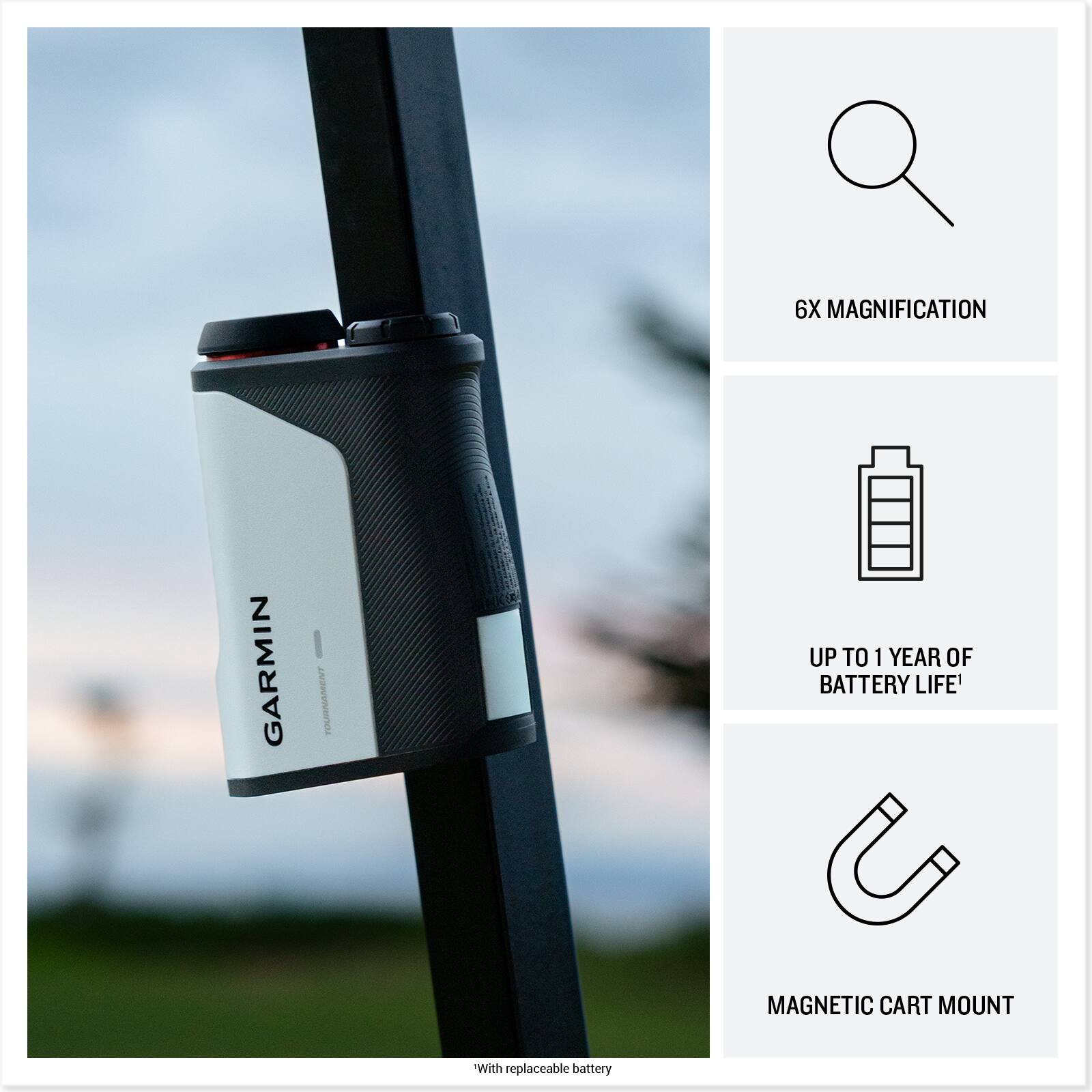 6X MAGNIFICATION  
GARMIN TOURNAMENT  
UP TO 1 YEAR OF BATTERY LIFE*  
MAGNETIC CART MOUNT  
*With replaceable battery