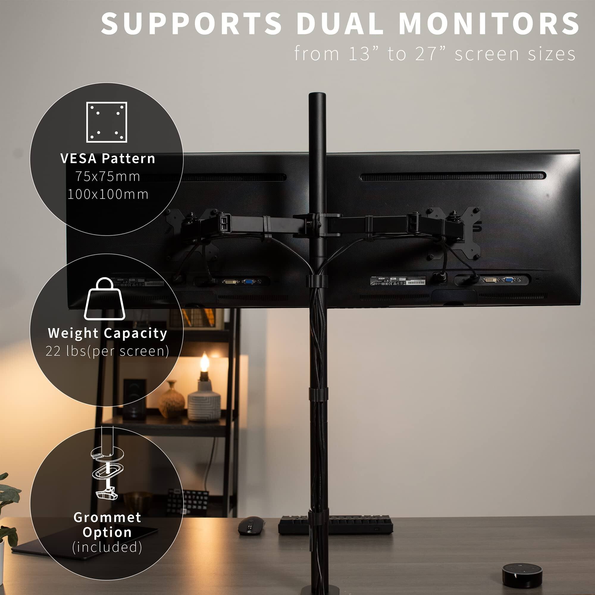 SUPPORTS DUAL MONITORS  
from 13" to 27" screen sizes  

VESA Pattern  
75x75mm  
100x100mm  

Weight Capacity  
22 lbs (per screen)  

Grommet Option (included)