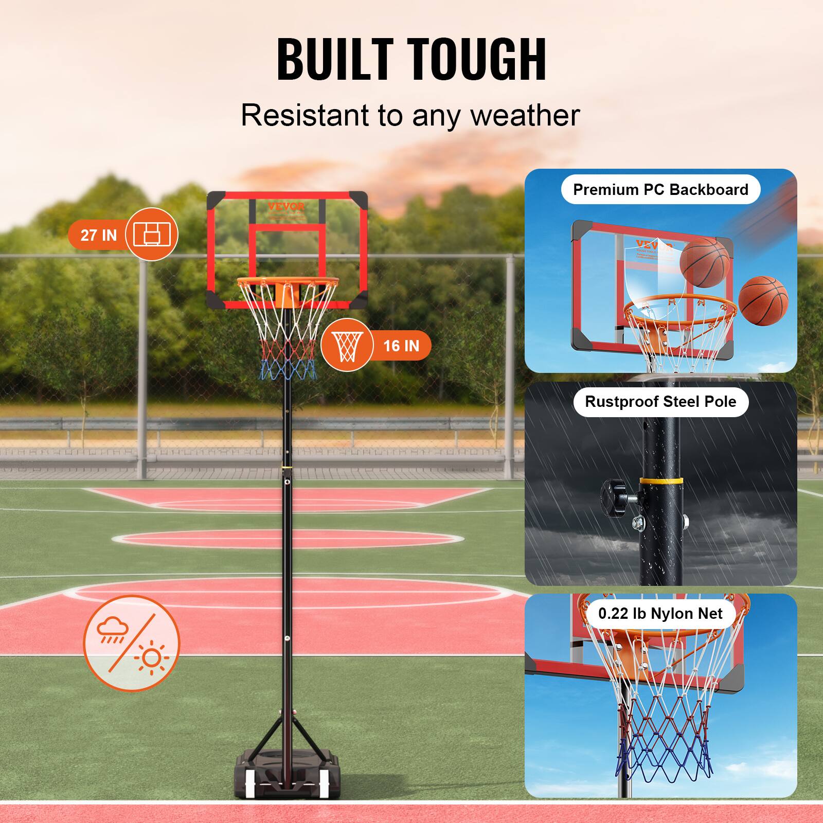 BUILT TOUGH
Resistant to any weather
VEVOR
Premium PC Backboard
27 IN
VEVOR
16 IN
Rustproof Steel Pole
0.22 lb Nylon Net