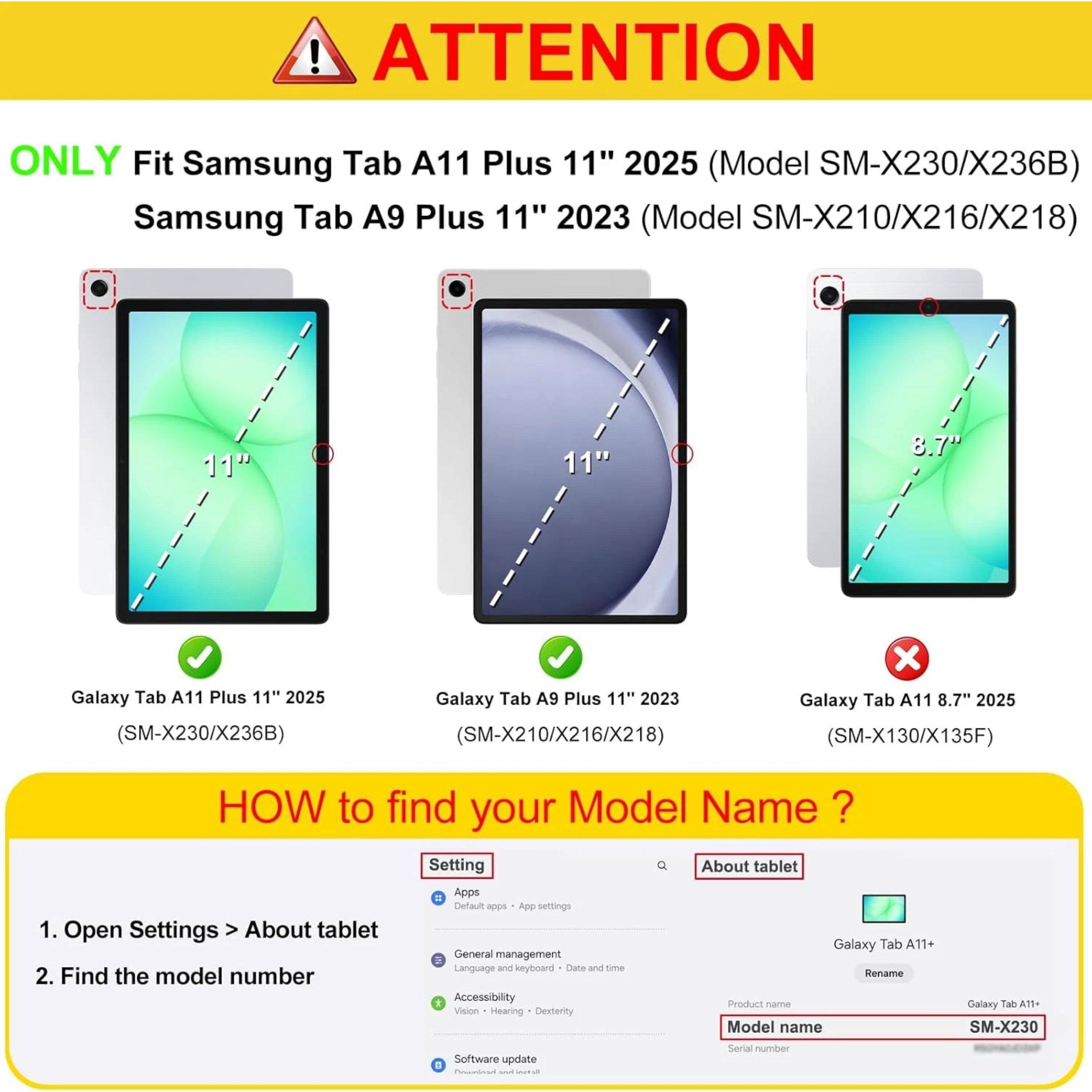 ! ATTENTION ONLY Fit Samsung Tab A11 Plus 11" 2025 (Model SM-X230/X236B) Samsung Tab A9 Plus 11" 2023 (Model SM-X210/X216/X218) 11" 11" .8 Galaxy Tab A11 Plus 11" 2025 (SM-X230/X236B) Galaxy Tab A9 Plus 11" 2023 (SM-X210/X216/X218) x Galaxy Tab A11 8.7" 2025 (SM-X130/X135F) HOW to find your Model Name ? 1. Open Settings > About tablet 2. Find the model number Setting = Apps Default -p App settings General management Language and keyboard Date and time Accessibility Vision Hearing Disability Software update . About tablet Galaxy Tab A11+ Rename Product name Model name Serial number Galaxy Tab A11+ SM-X230