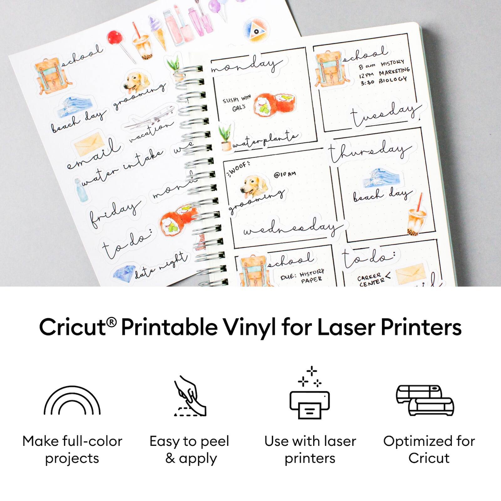 school  
monday  
8 am HISTORY  
12 pm MARKETING  
3:50 BIOLOGY  

tuesday  
beach day  

wednesday  
@10 am  
water intake  
WOOF: @10 am  
water manit  

thursday  
beach day  

friday  
todo:  
late night  

school  
DUE: HISTORY PAPER  
CAREER CENTER  

email  
water intake  
groaming  
groaming  
urplants  

Cricut® Printable Vinyl for Laser Printers  
Make full-color projects  
Easy to peel & apply  
Use with laser printers  
Optimized for Cricut