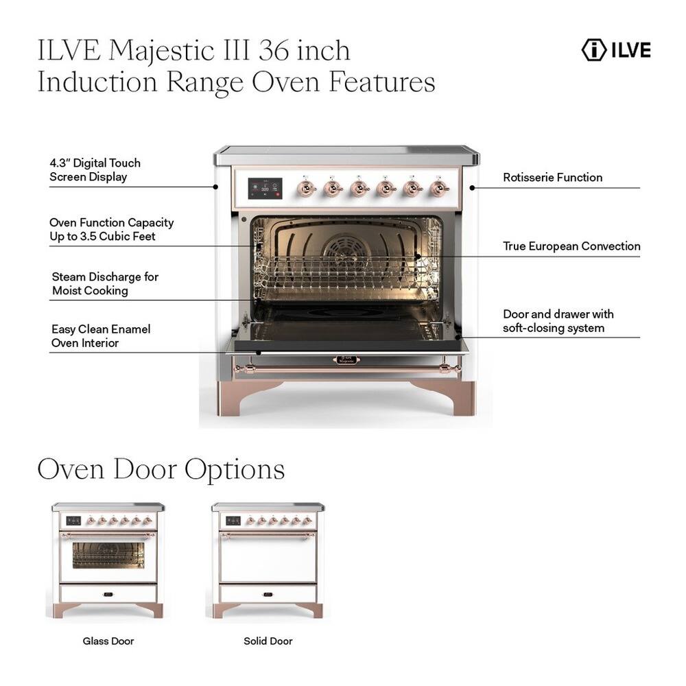 ILVE Majestic III 36 inch Induction Range Oven Features

- 4.3" Digital Touch Screen Display
- Rotisserie Function
- Oven Function Capacity Up to 3.5 Cubic Feet
- True European Convection
- Steam Discharge for Moist Cooking
- Easy Clean Enamel Oven Interior
- Door and drawer with soft-closing system

Oven Door Options
- Glass Door
- Solid Door