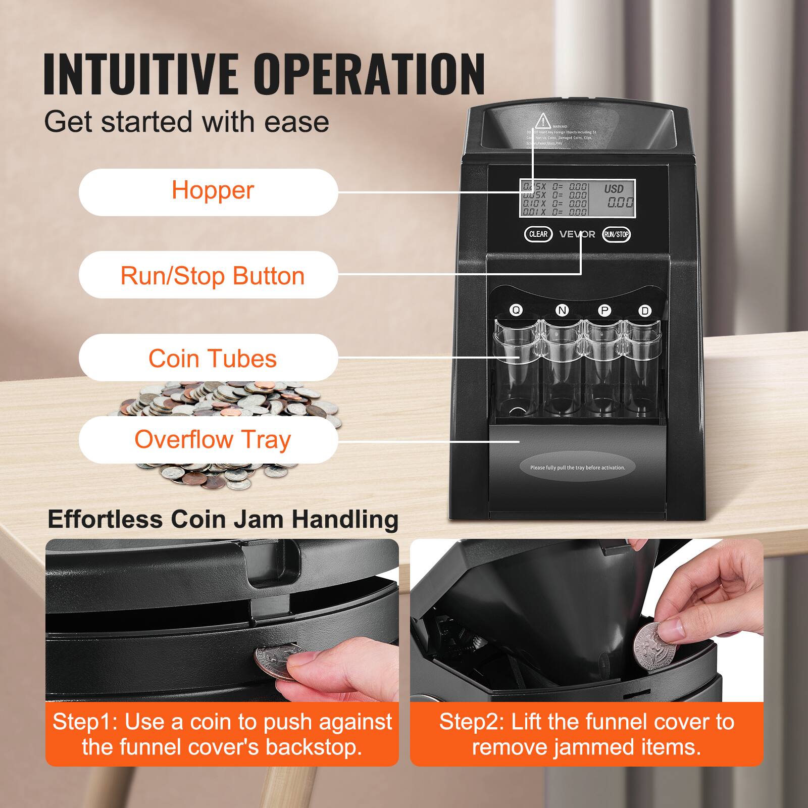INTUITIVE OPERATION  
Get started with ease  

- Hopper  
- Run/Stop Button  
- Coin Tubes  
- Overflow Tray  

Effortless Coin Jam Handling  

Step 1: Use a coin to push against the funnel cover's backstop.  
Step 2: Lift the funnel cover to remove jammed items.