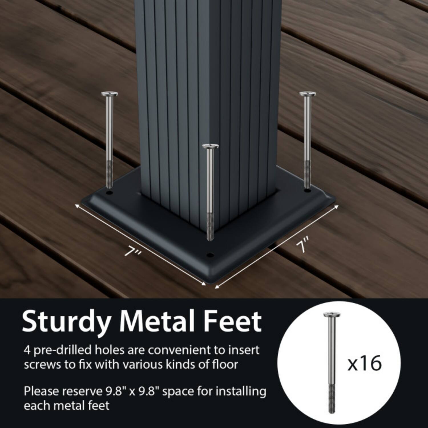 7" Sturdy Metal Feet  
4 pre-drilled holes are convenient to insert screws to fix with various kinds of floor  
Please reserve 9.8" x 9.8" space for installing each metal feet x16