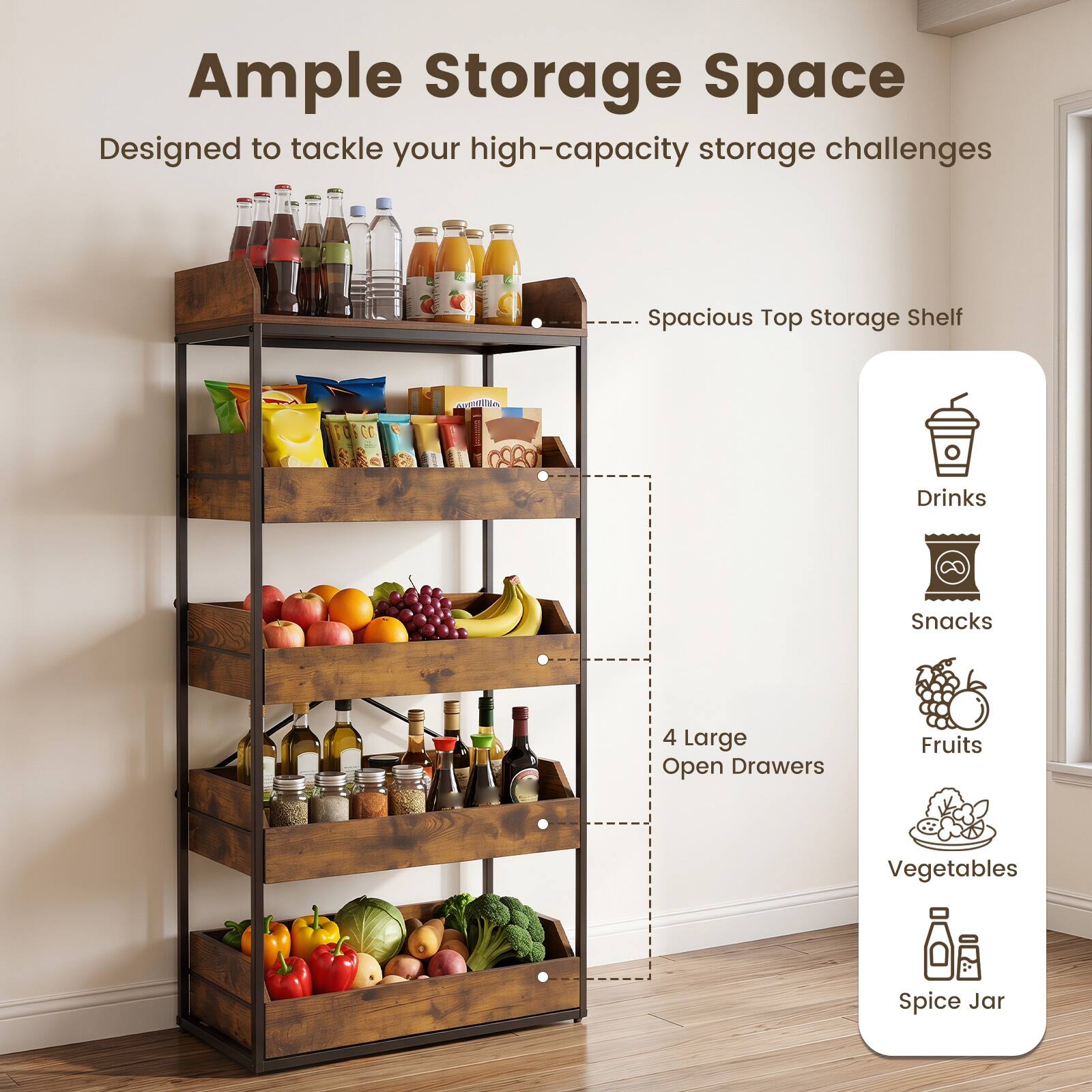 Ample Storage Space  
Designed to tackle your high-capacity storage challenges  
- Spacious Top Storage Shelf  
- 4 Large Open Drawers  
Drinks  
Snacks  
Fruits  
Vegetables  
Spice Jar
