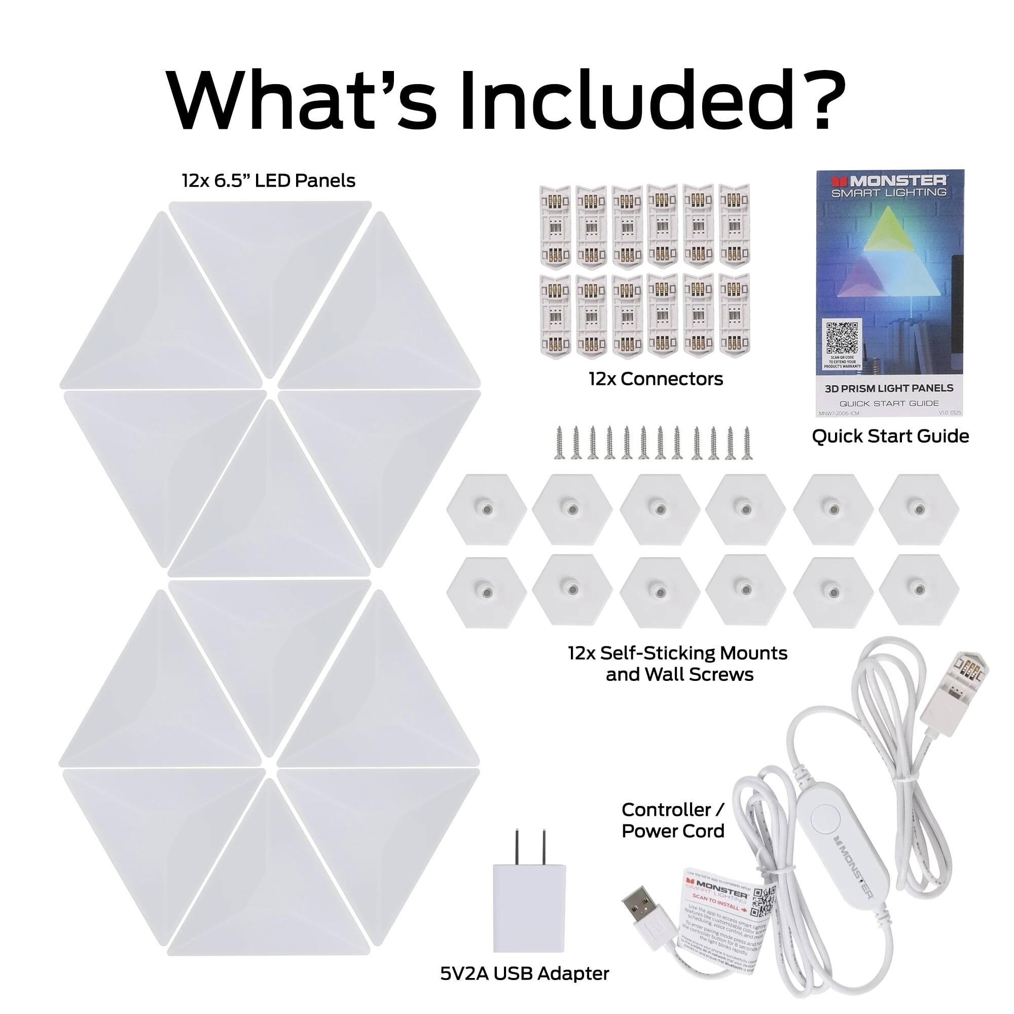 What's Included?
12x 6.5" LED Panels
MONSTER SMART LIGHTING
12x Connectors
cocian 3D PRISM LIGHT PANELS
QUICK START GUIDE MWW7-2006-CM
Quick Start Guide
12x Self-Sticking Mounts and Wall Screws

Controller / Power Cord MONSTER OWL THE BY N PM
MONS ER
5V2A USB Adapter